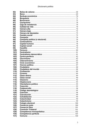 Diccionario político
3
82) Bolsa de valores ......................................................................................... 68
83) Bono............................................................................................................... 69
84) Burbuja económica.................................................................................... 70
85) Burguesía...................................................................................................... 71
86) Burocracia .................................................................................................... 72
87) Caciquismo .................................................................................................. 74
88) Caja de resistencia..................................................................................... 74
89) Calidad de vida............................................................................................ 74
90) Cámara alta .................................................................................................. 74
91) Cámara baja ................................................................................................. 75
92) Cámara de diputados ................................................................................ 75
93) Cambio social.............................................................................................. 75
94) Campaña ....................................................................................................... 76
95) Campaña política (o electoral) ................................................................ 76
96) Cantonalismo............................................................................................... 78
97) Capital humano........................................................................................... 78
98) Capital social ............................................................................................... 78
99) Caudillo ......................................................................................................... 79
100) Censura ......................................................................................................... 80
101) Centralismo.................................................................................................. 81
102) Centralismo democrático......................................................................... 81
103) Centro-periferia ........................................................................................... 82
104) Chovinismo .................................................................................................. 82
105) Ciberactivismo ............................................................................................ 83
106) Ciclo económico......................................................................................... 84
107) Ciencia política............................................................................................ 87
108) Ciudadano .................................................................................................... 88
109) Ciudadano del mundo ............................................................................... 88
110) Civilización................................................................................................... 89
111) Civismo.......................................................................................................... 89
112) Clase obrera................................................................................................. 89
113) Clase social.................................................................................................. 90
114) Clasismo ....................................................................................................... 92
115) Cleptocracia ................................................................................................. 93
116) Clientelismo político.................................................................................. 93
117) Coacción....................................................................................................... 93
118) Codesarrollo ................................................................................................ 94
119) Código deontológico ................................................................................. 95
120) Coerción........................................................................................................ 98
121) Coevolución ................................................................................................. 99
122) Cohabitación................................................................................................ 99
123) Colectividad ................................................................................................. 99
124) Colectivismo ................................................................................................ 99
125) Colegio electoral....................................................................................... 100
126) Comercio justo.......................................................................................... 100
127) Comercio libre ........................................................................................... 101
128) Comisión Trilateral................................................................................... 101
129) Competencia monopolística.................................................................. 102
130) Competencia perfecta ............................................................................. 103
131) Comuna ....................................................................................................... 104
 