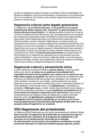Diccionario político
308
La idea de hegemonía cultural se basa en la relación entre las estrategias de
bloques privilegiados contra los subordinados y el escenario en el cual se podrá
dar o no una disputa. Por lo tanto, para construir hegemonía cultural hay que
promover cambio social.
Hegemonía cultural como legado gramsciano
La hegemonía, desde Antonio Gramsci, era un proceso en el cual los
subordinados debían imponer otro "escenario" so pena de devenir en la
misma estructura social anterior. Un ejemplo posterior de esto fue lo que se
convirtió la experiencia de la Revolución rusa. Se puede pensar que una teoría
de la hegemonía gramsciana puede contradecir a la teoría de clases de Marx,
esto porque habría idealmente bases de contacto entre el ejercicio de la
dirección política y el de la dirección intelectual (en una base social) y la
importancia será avanzar, sumando cualquier tipo de alianza (interclasista si es
necesario) con el fin de conquistar un modelo cultural y contraponerlo contra el
hegemónico con lo que se lograría superar el desnivelamiento entre opresión y
moral histórica, fractura que también se podría entender anteriormente como
contradicción de clase. El evolucionismo spenceriano fue fundamental a la
hora de dotar de un esquema pro-capitalista aún en los proyectos que iban
contra el liberalismo, como el comunismo. Bajo ese influjo, en el cual cayeron
hasta los marxistas, la teoría de la hegemonía cultural se cumplía: en el Estado
social o fuera de éste, la lógica del progreso se mantiene.
Hegemonía cultural y pensamiento único
Cuando Habermas cuestiona la idea de opinión pública, la idea que está
detrás es la misma: la cultura es un poderoso inmovilizador de la
capacidad reinventiva de los pueblos y sus valores son la manera en que
todo orden burgués se perpetúa más allá de los lamentos de elementos más
ortodoxos de distintas tendencias económicas capitalistas. Sin embargo, él
mismo declara no transar en ese sentido y declina abandonar la cultura
burguesa en pos de un proyecto invisible; pese a ser un pensador marxista y el
último gladiador de la Escuela crítica. En la globalización, el problema se
radicaliza. El Mercado adopta un sitial -incluso discursivamente irrenunciable- y
su dominio profundiza la manera en que el capitalismo se transforma en la
única manera de entender el desarrollo de la raza humana. Para autores
contemporáneos que trabajan el tema de hegemonía y cultura (Chomski,
Ramonet, Amin), la globalización extiende el control de la minoría
privilegiada contra la mayoría subordinada en un marco en el cual se
anexa progresivamente el pensamiento desregulado de Mercado con un
proyecto cultural hegemónico en el planeta.
353) Hegemonía del proletariado
La Hegemonía del Proletariado es una noción perteneciente al marxismo. En la
teoría marxista, la hegemonía del proletariado es el periodo que sigue al
derrocamiento de la dictadura de la burguesía (el capitalismo) y que
concluye con la transformación comunista de la sociedad.
En esta transición al comunismo, los proletarios constituidos en clase
consciente destruyen la maquinaria estatal burguesa (ejército, policía,
 