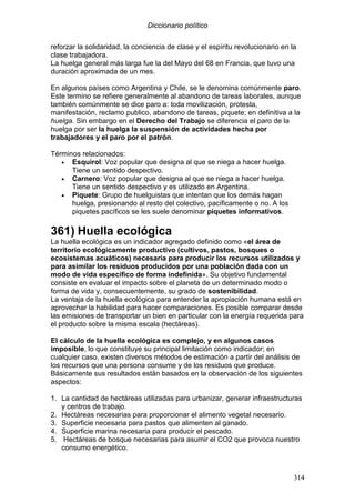 Diccionario político
314
reforzar la solidaridad, la conciencia de clase y el espíritu revolucionario en la
clase trabajadora.
La huelga general más larga fue la del Mayo del 68 en Francia, que tuvo una
duración aproximada de un mes.
En algunos países como Argentina y Chile, se le denomina comúnmente paro.
Este termino se refiere generalmente al abandono de tareas laborales, aunque
también comúnmente se dice paro a: toda movilización, protesta,
manifestación, reclamo publico, abandono de tareas, piquete; en definitiva a la
huelga. Sin embargo en el Derecho del Trabajo se diferencia el paro de la
huelga por ser la huelga la suspensión de actividades hecha por
trabajadores y el paro por el patrón.
Términos relacionados:
• Esquirol: Voz popular que designa al que se niega a hacer huelga.
Tiene un sentido despectivo.
• Carnero: Voz popular que designa al que se niega a hacer huelga.
Tiene un sentido despectivo y es utilizado en Argentina.
• Piquete: Grupo de huelguistas que intentan que los demás hagan
huelga, presionando al resto del colectivo, pacíficamente o no. A los
piquetes pacíficos se les suele denominar piquetes informativos.
361) Huella ecológica
La huella ecológica es un indicador agregado definido como «el área de
territorio ecológicamente productivo (cultivos, pastos, bosques o
ecosistemas acuáticos) necesaria para producir los recursos utilizados y
para asimilar los residuos producidos por una población dada con un
modo de vida específico de forma indefinida». Su objetivo fundamental
consiste en evaluar el impacto sobre el planeta de un determinado modo o
forma de vida y, consecuentemente, su grado de sostenibilidad.
La ventaja de la huella ecológica para entender la apropiación humana está en
aprovechar la habilidad para hacer comparaciones. Es posible comparar desde
las emisiones de transportar un bien en particular con la energía requerida para
el producto sobre la misma escala (hectáreas).
El cálculo de la huella ecológica es complejo, y en algunos casos
imposible, lo que constituye su principal limitación como indicador; en
cualquier caso, existen diversos métodos de estimación a partir del análisis de
los recursos que una persona consume y de los residuos que produce.
Básicamente sus resultados están basados en la observación de los siguientes
aspectos:
1. La cantidad de hectáreas utilizadas para urbanizar, generar infraestructuras
y centros de trabajo.
2. Hectáreas necesarias para proporcionar el alimento vegetal necesario.
3. Superficie necesaria para pastos que alimenten al ganado.
4. Superficie marina necesaria para producir el pescado.
5. Hectáreas de bosque necesarias para asumir el CO2 que provoca nuestro
consumo energético.
 