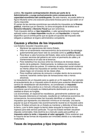 Diccionario político
324
público. No requiere contraprestación directa por parte de la
Administración, y surge exclusivamente como consecuencia de la
capacidad económica del contribuyente. De esta manera, se puede definir la
figura tributaria como una exacción pecuniaria forzosa para los que están en el
hecho imponible.
El campo de las ciencias económicas que estudia los impuestos es la finanza
pública, mientras que en Derecho, la rama encargada de tal análisis es el
Derecho tributario o Derecho Fiscal que son sinónimos.
Todo impuesto define un tipo impositivo, o valor generalmente porcentual que
aplicado sobre una base imponible resulta en una liquidación, o importe
específico que el contribuyente que se ajuste al supuesto del impuesto está
obligado a satisfacer al órgano administrativo competente.
Causas y efectos de los impuestos
Los Estados recaudan impuestos para:
• Mantener las operaciones del mismo Estado.
• Influir en el rendimiento macroeconómico de la economía (la estrategia
gubernamental para hacer esto es conocida como su política fiscal).
• Para llevar a cabo funciones del Estado, tales como la defensa nacional,
y proveer servicios del gobierno así como el pavimento de calles y el
mantenimiento en el caso de la tenencia.
• Para redistribuir los recursos entre los individuos de diversas clases
dentro de la población. Históricamente, la nobleza era mantenida por
impuestos sobre los pobres. En sistemas de seguridad social modernos
se intenta utilizar los impuestos en sentido inverso, manteniendo a las
clases bajas con el exceso de las clases altas.
• Para modificar patrones de consumo o empleo dentro de la economía
nacional, haciendo ciertos tipos de transacciones más o menos
atractivas.
La recaudación de un impuesto para su gasto en un fin específico, por ejemplo
el recaudamiento de un impuesto sobre el alcohol para sustentar directamente
centros de rehabilitación del alcoholismo, es considerado un impuesto
confiscatorio. Esta práctica es a menudo criticada algunos economistas
consideran que el concepto es intelectualmente deshonesto ya que en la
realidad el dinero es fungible.
Los economistas, en especial los neoclásicos, generalmente sostienen que
todo impuesto distorsiona el mercado, resultando en ineficiencia económica. En
consecuencia, los economistas han buscado identificar un sistema de
impuestos que represente una distorsión mínima en el mercado. Una teoría
popular es que el impuesto más económicamente neutral es el impuesto sobre
la tierra. El deber primario de un Estado es mantener y defender el título sobre
la tierra, y por lo tanto (según la teoría) debe recaudar la mayoría de sus
ingresos para este servicio particular. Ya que los Estado también resuelven
disputas comerciales. Esta doctrina es a menudo usada para justificar un
impuesto sobre la renta o impuesto al valor agregado. Otros sostienen que
la mayoría de las formas de impuestos son inmorales debido a su naturaleza
involuntaria.
Tasas de impuestos y tipo impositivo
 