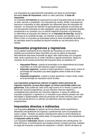 Diccionario político
325
Los impuestos son generalmente calculados con base en porcentajes,
llamados tasas de impuestos, sobre un valor particular, la base de
impuestos.
Un impuesto Ad Valorem es aquel para el cual el impuesto base es el valor de
un bien, servicio o propiedad. Los impuestos de ventas, tarifas, impuestos de
herencia e impuestos al valor agregado son diferentes tipos de impuestos Ad
Valorem. Un impuesto Ad Valorem es generalmente aplicado al momento de
una transacción (impuesto al valor agregado), pero puede ser aplicado también
anualmente o en conexión con un evento especial (impuesto a la herencia).
La alternativa al impuesto Ad Valorem es un impuesto de tasa fija, donde la
tasa base es la cantidad de algo, sin importar su precio: por ejemplo, en el
Reino Unido un impuesto es recaudado sobre la venta de bebidas alcohólicas y
es calculado sobre la cantidad de alcohol vendido en vez del precio de la
bebida.
Impuestos progresivos y regresivos
Una cualidad importante de los sistemas de impuestos es como varían a
medida que aumenta la base imponible a la que se aplica el impuesto.
Normalmente esta base imponible es algún valor relacionado con el ingreso
total, renta o ganancia de un cierto individuo o agente económico. Según la
variación de la cuantía porcentual del impuesto estos se clasifican en:
• Impuestos Planos, cuando el porcentaje no es dependiente de la base
imponible o la renta del individuo sujeto a impuestos.
• Impuesto regresivo, cuando a mayor ganancia o mayor renta, menor el
porcentaje de impuestos que debe pagarse sobre el total de la base
imponible.
• Impuesto progresivo, cuando a mayor ganancia o mayor renta, mayor
es el porcentaje de impuestos sobre la base.
Los impuestos progresivos reducen el agobio sobre personas de
ingresos menores, ya que ellos pagan un menor porcentaje sobre sus
ganancias. Esto puede ser visto como algo bueno en sí mismo o puede ser
hecho por razones pragmáticas, ya que requiere menores registros y
complejidad para personas con menores negocios. A veces se califica de
impuesto progresivo o regresivo a un impuesto cuyos efectos puedan ser más
favorables o desfavorables sobre las personas de rentas menores, pero este
uso informal del término no admite una definición clara de regresividad o
progresividad.
Impuestos directos e indirectos
Los impuestos directos se aplican de forma directa sobre el patrimonio,
afectando principalmente los ingresos o pertenencias como la propiedad de
autos o casas. También se aplican directamente sobre la renta mediante la
aplicación de un porcentaje sobre éstas. El impuesto directo más importante es
el impuesto sobre la renta.
Los impuestos indirectos afectan a personas distintas del contribuyente. En
otros términos, el contribuyente que enajena bienes o presta servicios, traslada
la carga del impuesto a quienes los adquieren o reciben. Dentro de éstos se
 
