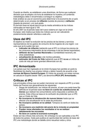 Diccionario político
329
Cuando se diseña, se establecen unas directrices, de forma que cualquier
decisión que se adopte a la hora de establecer la muestra y el contenido
metodológico debe ir encaminada a conseguir su objetivo.
Este análisis se usa en economía para determinar si la economía de un país
determinado va en proceso de inflación (subida de precios) o deflación
(bajada de precios), y en qué grado.
El período base es aquél para el que la media aritmética de los índices
mensuales se hace igual a 100.
El año 2001 es el periodo base del nuevo sistema en vigor en la Unión
Europea: esto implica que todos los índices que se van calculando
posteriormente estarán referidos a este año.
Usos del IPC
El objetivo es medir la evolución de los precios de los bienes y servicios
representativos de los gastos de consumo de los hogares de una región. Los
usos que se le suelen dar son:
• indicador de inflación (sabiendo que el IPC no incluye los precios de
los consumos intermedios de las empresas ni de los bienes exportados).
• deflactor de las Cuentas Nacionales o Contabilidad nacional y de
otras estadísticas
• actualización de deudas o de montos judiciales.
• estimador del Costo de Vida (sabiendo que el IPC no es un índice de
costo de vida por tener grandes diferencias con él).
IPC Armonizado
Los países que han ingresado en la Unión Europea han perdido en parte la
flexibilidad de diseñar sus propios índices y deben hacerlo de acuerdo a las
normas del Banco Central Europeo. El índice de acuerdo con estas normas
se calcula en España desde 1997 y se denomina IPCA (IPC Armonizado)
Críticas al IPC
Las principales críticas que se suelen mencionar con respecto al IPC (y a todo
Índice de Precios) son generalmente los siguientes:
• Sesgo de substitución: los índices de precios, al usar una cesta base fija
definida en el periodo base no tiene en cuenta las substituciones de
bienes que realizan los consumidores como respuesta a cambios de
precios. Esta crítica se basa en la confusión de pretender que un IPC
sea un Costo de Vida
• No incorporan la introducción de nuevos bienes hasta que se
efectúe una actualización en la cesta de productos.
• No incorpora cambios en la calidad. Tampoco es cierto en todos los
países.
• No incorpora una medición del precio de la vivienda en propiedad.
• Pueden verse afectados los resultados si no se realizan
debidamente las encuestas.
• No tiene en cuenta la economía sumergida.
Éstas son las críticas más comunes. Sin embargo no son aplicables a los IPC
de todos los países. Cada país publica en oportunidad del cambio de base del
IPC una metodología donde se detalla cómo resuelven estos y otros
 
