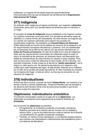 Diccionario político
330
problemas. La mayoría de los países sigue las recomendaciones
internacionales entre las que se destacan las del Manual de la Organización
Internacional del Trabajo.
377) Indigencia
Se entiende como indigencia al ingreso insuficiente, aun respecto a alimentos
únicamente, para cubrir una canasta básica de alimentos para un individuo o
un hogar.
El concepto de Línea de Indigencia procura establecer si los hogares cuentan
con ingresos suficientes como para cubrir una canasta de alimentos capaz de
satisfacer un umbral mínimo de necesidades. De esta manera, los hogares que
no cuentan con ingresos suficientes para adquirir esa canasta son
considerados indigentes. Se establece una Canasta Básica de Alimentos
(CBA) determinada en función de los hábitos de consumo de la población y de
los requerimientos normativos kilocalóricos y proteicos. Una vez establecidos
los componentes de la CBA se los valoriza con los precios relevados por un
Índice de Precios al Consumo. El valor de la CBA es la Línea de Indigencia.
Dado que los requerimientos nutricionales son diferentes según la edad, el
sexo y la actividad de las personas, es necesario hacer una adecuación que
refleje las características de cada individuo en relación a esas variables. Para
esto se toma como unidad de referencia al varón adulto, de 30 a 59 años, con
actividad moderada. A esta unidad se la denomina “adulto equivalente” y se le
asigna un valor igual a uno. Se calcula la equivalencia con respecto a esa
unidad para cada integrante del hogar. Al total familiar obtenido se lo multiplica
por el valor de la canasta del adulto equivalente. El valor resultante se compara
con el ingreso del hogar, si éste es menor, se dice que se encuentra en una
situación de indigencia.
378) Individualismo
Actitud que lleva a actuar y pensar de modo independiente, con respecto a los
demás o frente a normas establecidas. Tendencia filosófica que da prioridad a
los derechos del individuo frente a los de estructuras sociales o que de los
primeros surgen los segundos.
Objetivismo: individualismo aristotélico
Una filosofía individualista creada en el siglo XX es el objetivismo. Los
objetivistas se proclaman como seguidores de la tradición filosófica de
Aristóteles.
Con el nombre de objetivismo se identifica:
• Principalmente, en la filosofía occidental, el concepto y tendencia
filosófica que parte de la relación del ser humano con su realidad o
entorno físico, y que le da predominancia a éste en estudio de la filosofía
y la identificación de aquello considerado verdadero.
• También, en ciertos círculos ideológicos, a una filosofía estadounidense
que combina una interpretación contemporánea del aristotelismo junto a
una defensa del liberalismo.
 
