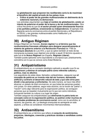 Diccionario político
34
La globalización que proponen los neoliberales sería la de maximizar
el beneficio del capital privado de los países ricos.
• Crítica al poder de las grandes multinacionales en detrimento de la
soberanía nacional y la democracia
Los activistas argumentan que bajo el nombre de globalización, existe un
intento de potenciar el poder de la banca y de las multinacionales. Otra
crítica frecuente es que es el sector privado quien directamente financia
a los partidos políticos, erosionando su independencia. El ejemplo más
flagrante sería la connivencia entre el partido Demócrata y el Republicano
en EEUU, y las grandes multinacionales como Halliburton y el
vicepresidente Cheney.
30) Antiguo Régimen
Antiguo Régimen (en francés, Ancien régime) fue el término que los
revolucionarios franceses utilizaban para designar peyorativamente al
sistema de gobierno anterior a la Revolución Francesa de 1789 (la
monarquía absoluta de Luis XVI), y que se aplicó también al resto de las
monarquías europeas cuyo régimen era similar a aquél. El término opuesto a
este fue el de Nuevo Régimen (en España, Régimen Liberal).
También puede aplicarse como equivalente a una época que, prácticamente,
coincidiría con lo que se conoce como Edad Moderna.
31) Antipatriotismo
El antipatriotismo es un concepto ideológico aplicado a aquello cuyo fin es
desconocer y eliminar el concepto patria como referente cultural y
político, mas no afectivo.
Los seguidores de estas ideas, llamados «antipatriotas», aseguran que el
concepto de patria es un invento más del ser humano, demasiado
artificial y contrario al desarrollo natural de éste y que sólo sirve para
dividir a las personas y enfrentarlas. De esta manera, se hace más difícil
alcanzar un estado de total convivencia, en que todas las personas puedan
vivir juntas. En otras palabras, según esta doctrina, sin la noción de "patria" o
"nación" como algo relevante para la organización política, se consiguen
personas que se respetan mutuamente por lo que son como individuos,
incluyendo también su cultura o su lugar de origen.
También aseguran los antipatriotistas que eliminando la patria tanto en
concepto como en la organización política, se podrían evitar muchos de
los actuales problemas de convivencia social, como son la xenofobia, el
racismo, las guerras, etc. La ideología anarquista es semejante en este
aspecto, y ambos se consideran movimientos internacionalistas.
32) Antisemitismo
El antisemitismo es un término que refiere al conjunto de sentimientos,
prejuicios, ideologías, creencias y prácticas racistas o xenófobas contra
los judíos.
 