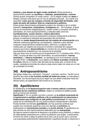 Diccionario político
38
sistema, y que desean de algún modo cambiarlo. Éstas personas o
asociaciones pueden ser pacíficas o violentas, parlamentarias o activas.
Dichos grupos comparten un credo común: - En la religión suelen ser ateos o
deístas, aunque nada tiene que ver con la ideología principal. - En cuanto a la
autoridad, creen que los cuerpos y fuerzas de seguridad del Estado, sólo
están de parte del sistema. Esto es, empresarios y políticos.
Estos grupos denominados antisistema pueden ser variados y de un amplio
espectro: anarquismo, sindicalismo, ecologismo etc... Sin embargo, al igual
que en el movimiento antiglobalización, suelen confluir y compartir acciones y
actividades, así como posicionamientos y actitudes tales como las
manifestaciones, acción directa y cultura alternativa.
Algunas ideologías (como el anarquismo) rechazan ampliamente el término
porque no expresa en absoluto las propuestas del movimiento.
También es usado despectivamente por los medios de comunicación para
referirse a personas gamberras, provocadoras, violentas o para denotar
cualquier comportamiento antidemocrático, anticívico o cualquier otro
inadecuado con objetivo de ensuciar el nombre o actividad de cualquier
persona que luche y desacreditarles en nombre de una opinión mayoritaria
supuestamente aceptada por una mayoría de la sociedad.
Hay que tener muy en cuenta que en la generación X e Y (nacidos entre 1975 y
1990), muchos de ellos muy bien informados, se autoconsideran "nuevos
ilustrados" u "obreros ilustrados", en semejanza con el movimiento cultural
del siglo XVIII: La Ilustración, cuyo objetivo era liberar al pueblo a través de
la cultura. Ello es un motivo más del éxito de las redes p2p, a través de las
cuales, verdaderos torrentes de cultura a bajo precio viajan sin cesar en un mar
de curiosidad sin límites.
34) Antropocentrismo
(del griego άνθρωπος, anthropos, "humano"; y κέντρον, kentron, "centro") es la
doctrina que hace al ser humano medida de todas las cosas, su naturaleza y
bienestar, son los principios de juicio según los que deben evaluarse hacia los
demás seres y la organización del mundo en su conjunto.
35) Apoliticismo
El apoliticismo es la despreocupación más o menos radical y constante
respecto de las cuestiones políticas. Según su contexto la palabra puede
tener al menos dos sentidos.
Significado 1: En un sentido concreto y preciso, es la actitud consciente de
no pertenencia a partidos políticos y de no participación en elecciones e
instituciones que configuran la vida política convencional. En este caso
puede ser la manifestación de una postura política independiente o libertaria.
Puede también ser llamada apartidismo, así hay acciones políticas que
pueden ser consideras apolíticas como por ejemplo el activismo, la
participación en movimientos sociales o la acción directa. El apoliticismo en
este sentido ha sido tradicionalmente defendido por los anarquistas.
De alguna manera evidencia el desprecio a la política como profesión y materia
de especialistas separados por y sobre la población que dirigen, cuestionando
el hecho de dividir o alejar la política de la vida y de la acción real y concreta.
Las propuestas políticamente independientes o apolíticas tienden a relacionar e
 