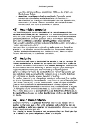 Diccionario político
44
asamblea constituyente que se realizó en 1825 que dio origen a la
República de Bolivia.
• Asamblea constituyente institucionalizada: Es aquella que se
encuentra contemplada y regulada por la propia Constitución.
Habitualmente, es una organización temporal, electiva, representativa,
democrática, pluralista, facultada solamente para reformar el texto
constitucional, pero no en sus estructuras básicas.
45) Asamblea popular
Una asamblea popular es una reunión local de ciudadanos que tratan
asuntos importantes para su comunidad. Las asambleas pueden funcionar
junto con otras formas de gobierno, pero el término es usado frecuentemente
para contrastarlo con procesos que usan formas indirectas de democracia,
como son asambleas nacionales o constituyentes y otros sistemas
representativos (parlamentarios). Evitan así el Estado-nación y a menudo no
reciben reconocimiento exterior.
Las asambleas populares son un ejemplo de autonomía, son de carácter
voluntario y participativo; sus decisiones colectivas tienen poder soberano
(paralelo a la legislación estatal y en competencia a ella), siempre bajo el
respeto a las minorías y la objeción de conciencia.
46) Asiento
Un asiento era un tratado o un acuerdo de paz por el cual un conjunto de
comerciantes recibía el monopolio sobre una ruta comercial o producto.
Un ejemplo de acuerdo internacional fue el Asiento de Negros, un monopolio
sobre la caza de esclavos de África y la América hispana y que se otorgó a
Inglaterra al terminar la Guerra de Sucesión Española (1713) como
compensación por la victoria del candidato francés Felipe V de España. Con
este tratado se fijaba que anualmente, Inglaterra tenía el derecho de traficar
con 4800 esclavos de color anuales durante treinta años.
En muchos casos de forma intranacional un asiento en forma de financiación
en el caso de economías de escala daba como fruto una compañía privilegiada
(del italiano Compagnia), que era una compañía comercial cuyas actividades
gozaban de la protección del Estado mediante un privilegio especial, que
aunque no siempre conformaba un monopolio total, si establecía en la mayoría
un monopolio natural a manos del Estado. Su existencia se remonta al siglo
XIV en Italia, destacando la Compañía Británica de las Indias Orientales, la
Compañía Holandesa de las Indias Occidentales o la Casa de Contratación
en Sevilla.
47) Asilo humanitario
El asilo humanitario es la práctica de ciertas naciones de aceptar en su
suelo a inmigrantes que se han visto obligadas a abandonar su país de
origen debido al peligro que corrían por causas raciales, religiosas, guerras
civiles, catástrofes naturales, etc.
Los refugiados se ven forzados a huir porque no disponen de ningún tipo
de protección por parte del gobierno de su propio país.
 