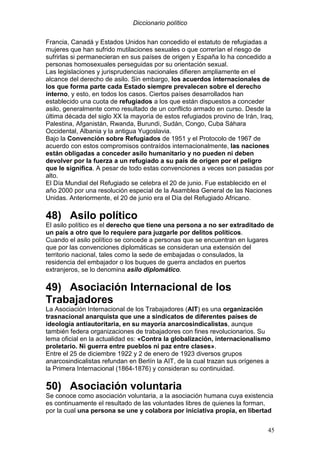 Diccionario político
45
Francia, Canadá y Estados Unidos han concedido el estatuto de refugiadas a
mujeres que han sufrido mutilaciones sexuales o que correrían el riesgo de
sufrirlas si permanecieran en sus países de origen y España lo ha concedido a
personas homosexuales perseguidas por su orientación sexual.
Las legislaciones y jurisprudencias nacionales difieren ampliamente en el
alcance del derecho de asilo. Sin embargo, los acuerdos internacionales de
los que forma parte cada Estado siempre prevalecen sobre el derecho
interno, y esto, en todos los casos. Ciertos países desarrollados han
establecido una cuota de refugiados a los que están dispuestos a conceder
asilo, generalmente como resultado de un conflicto armado en curso. Desde la
última década del siglo XX la mayoría de estos refugiados provino de Irán, Iraq,
Palestina, Afganistán, Rwanda, Burundi, Sudán, Congo, Cuba Sáhara
Occidental, Albania y la antigua Yugoslavia.
Bajo la Convención sobre Refugiados de 1951 y el Protocolo de 1967 de
acuerdo con estos compromisos contraídos internacionalmente, las naciones
están obligadas a conceder asilo humanitario y no pueden ni deben
devolver por la fuerza a un refugiado a su país de origen por el peligro
que le significa. A pesar de todo estas convenciones a veces son pasadas por
alto.
El Día Mundial del Refugiado se celebra el 20 de junio. Fue establecido en el
año 2000 por una resolución especial de la Asamblea General de las Naciones
Unidas. Anteriormente, el 20 de junio era el Día del Refugiado Africano.
48) Asilo político
El asilo político es el derecho que tiene una persona a no ser extraditado de
un país a otro que lo requiere para juzgarle por delitos políticos.
Cuando el asilo político se concede a personas que se encuentran en lugares
que por las convenciones diplomáticas se consideran una extensión del
territorio nacional, tales como la sede de embajadas o consulados, la
residencia del embajador o los buques de guerra anclados en puertos
extranjeros, se lo denomina asilo diplomático.
49) Asociación Internacional de los
Trabajadores
La Asociación Internacional de los Trabajadores (AIT) es una organización
trasnacional anarquista que une a sindicatos de diferentes países de
ideología antiautoritaria, en su mayoría anarcosindicalistas, aunque
también federa organizaciones de trabajadores con fines revolucionarios. Su
lema oficial en la actualidad es: «Contra la globalización, internacionalismo
proletario. Ni guerra entre pueblos ni paz entre clases».
Entre el 25 de diciembre 1922 y 2 de enero de 1923 diversos grupos
anarcosindicalistas refundan en Berlín la AIT, de la cual trazan sus orígenes a
la Primera Internacional (1864-1876) y consideran su continuidad.
50) Asociación voluntaria
Se conoce como asociación voluntaria, a la asociación humana cuya existencia
es continuamente el resultado de las voluntades libres de quienes la forman,
por la cual una persona se une y colabora por iniciativa propia, en libertad
 