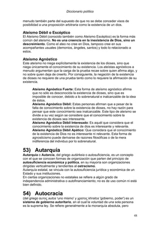 Diccionario político
48
menudo también parte del supuesto de que no se debe conceder visos de
posibilidad a una proposición arbitraria como la existencia de un dios.
Ateísmo Débil o Escéptico
El Ateísmo Débil (conocido también como Ateísmo Escéptico) es la forma más
común del ateísmo. No es una creencia en la inexistencia de Dios, sino un
descreimiento. Como el ateo no cree en Dios, tampoco cree en sus
acompañantes usuales (demonios, ángeles, santos) y todo lo relacionado a
estos.
Ateísmo Agnóstico
Este ateísmo no niega explícitamente la existencia de los dioses, sino que
niega únicamente el conocimiento de su existencia. Los ateístas agnósticos a
menudo argumentan que la carga de la prueba recae sobre quien afirma algo, y
no sobre quien deja de creerlo. Por consiguiente, la negación de la existencia
de dioses no requiere de una prueba tanto como lo requiere la afirmación de su
existencia.
Ateísmo Agnóstico Fuerte: Esta forma de ateísmo agnóstico afirma
que no sólo es desconocida la existencia de dioses, sino que es
imposible de conocer, debido a lo sobrenatural e inalcanzable de la idea
de éstos.
Ateísmo Agnóstico Débil: Estas personas afirman que a pesar de la
falta de conocimiento sobre la existencia de dioses, no hay razón para
pensar que este conocimiento sea inalcanzable. Este tipo de ateísmo se
divide a su vez según se considere que el conocimiento sobre la
existencia de dioses sea interesante.
Ateísmo Agnóstico Débil Interesado: Es aquél que considera que el
conocimiento sobre la existencia de dios es interesante y relevante.
Ateísmo Agnóstico Débil Apático: Que considera que el conocimiento
de la existencia de Dios no es interesante ni relevante. Esta forma de
agnosticismo puede derivarse de razones filosóficas o de la mera
indiferencia del individuo por lo sobrenatural.
53) Autarquía
Autarquía o Autarcía, del griego autárkeia o autosuficiencia, es un concepto
con el que se conocen formas de organización que parten del principio de
autosuficiencia económica y política, en su mayoría son organizaciones
dirigidas verticalmente y tendientes al ostracismo.
Autarquía estatal, se vincula con la autosuficiencia jurídica y económica de un
Estado y sus instituciones.
En ciertas organizaciones no estatales se refiere a algún grado de
independencia administrativa o autofinanciamiento; no es de uso común ni está
bien definido.
54) Autocracia
(del griego αυτος autos 'uno mismo' y χρατος khratos 'gobierno, poder') es un
sistema de gobierno autoritario, en el cual la voluntad de una sola persona
es la suprema ley. Se refiere generalmente a la monarquía absoluta, pero
 