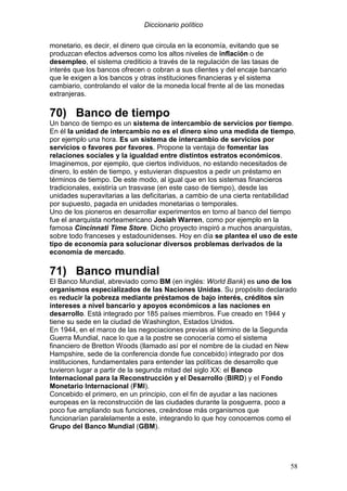 Diccionario político
58
monetario, es decir, el dinero que circula en la economía, evitando que se
produzcan efectos adversos como los altos niveles de inflación o de
desempleo, el sistema crediticio a través de la regulación de las tasas de
interés que los bancos ofrecen o cobran a sus clientes y del encaje bancario
que le exigen a los bancos y otras instituciones financieras y el sistema
cambiario, controlando el valor de la moneda local frente al de las monedas
extranjeras.
70) Banco de tiempo
Un banco de tiempo es un sistema de intercambio de servicios por tiempo.
En él la unidad de intercambio no es el dinero sino una medida de tiempo,
por ejemplo una hora. Es un sistema de intercambio de servicios por
servicios o favores por favores. Propone la ventaja de fomentar las
relaciones sociales y la igualdad entre distintos estratos económicos.
Imaginemos, por ejemplo, que ciertos individuos, no estando necesitados de
dinero, lo estén de tiempo, y estuvieran dispuestos a pedir un préstamo en
términos de tiempo. De este modo, al igual que en los sistemas financieros
tradicionales, existiría un trasvase (en este caso de tiempo), desde las
unidades superavitarias a las deficitarias, a cambio de una cierta rentabilidad
por supuesto, pagada en unidades monetarias o temporales.
Uno de los pioneros en desarrollar experimentos en torno al banco del tiempo
fue el anarquista norteamericano Josiah Warren, como por ejemplo en la
famosa Cincinnati Time Store. Dicho proyecto inspiró a muchos anarquistas,
sobre todo franceses y estadounidenses. Hoy en día se plantea el uso de este
tipo de economía para solucionar diversos problemas derivados de la
economía de mercado.
71) Banco mundial
El Banco Mundial, abreviado como BM (en inglés: World Bank) es uno de los
organismos especializados de las Naciones Unidas. Su propósito declarado
es reducir la pobreza mediante préstamos de bajo interés, créditos sin
intereses a nivel bancario y apoyos económicos a las naciones en
desarrollo. Está integrado por 185 países miembros. Fue creado en 1944 y
tiene su sede en la ciudad de Washington, Estados Unidos.
En 1944, en el marco de las negociaciones previas al término de la Segunda
Guerra Mundial, nace lo que a la postre se conocería como el sistema
financiero de Bretton Woods (llamado así por el nombre de la ciudad en New
Hampshire, sede de la conferencia donde fue concebido) integrado por dos
instituciones, fundamentales para entender las políticas de desarrollo que
tuvieron lugar a partir de la segunda mitad del siglo XX: el Banco
Internacional para la Reconstrucción y el Desarrollo (BIRD) y el Fondo
Monetario Internacional (FMI).
Concebido el primero, en un principio, con el fin de ayudar a las naciones
europeas en la reconstrucción de las ciudades durante la posguerra, poco a
poco fue ampliando sus funciones, creándose más organismos que
funcionarían paralelamente a este, integrando lo que hoy conocemos como el
Grupo del Banco Mundial (GBM).
 
