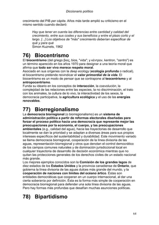 Diccionario político
64
crecimiento del PIB per cápita. Años más tarde amplió su criticismo en el
mismo sentido cuando declaró:
Hay que tener en cuenta las diferencias entre cantidad y calidad del
crecimiento, entre sus costes y sus beneficios y entre el plazo corto y el
largo. [...] Los objetivos de "más" crecimiento deberían especificar de
qué y para qué
Simon Kuznets, 1962
76) Biocentrismo
El biocentrismo (del griego βιος, bios, "vida"; y κέντρον, kentron, "centro") es
un término aparecido en los años 1970 para designar a una teoría moral que
afirma que todo ser vivo merece respeto moral.
Asociado en sus orígenes con la deep ecology (ecología profunda o radical),
el biocentrismo pretende reivindicar el valor primordial de la vida. El
biocentrismo es un modo de pensar que se contrapone al teocentrismo y al
antropocentrismo.
Funda su ideario en los conceptos de interacción, la coevolución, la
complejidad de las relaciones entre las especies, la no discriminación, el trato
con los animales, la cultura de lo vivo, la interactividad de los sexos, la
democracia participativa, la agricultura ecológica y el uso de las energías
renovables.
77) Biorregionalismo
La democracia biorregional (o biorregionalismo) es un sistema de
administración política a partir de reformas electorales diseñadas para
forzar el proceso político hacia una democracia que represente mejor las
preocupaciones por la economía, el cuerpo, y las preocupaciones
ambientales (e.g., calidad del agua), hacia las trayectorias de desarrollo que
localmente se dan la prioridad y se adaptan a diversas áreas para sus propios
intereses específicos del sustentabilidad y durabilidad. Este movimiento variado
se llama democracia biorregional, cooperación de la línea divisoria de las
aguas, representación biorregional y otros que denotan el control democrático
de los campos comunes naturales y de dominación jurisdiccional local en
cualquier trayectoria de desarrollo de decisión económica mientras que no
quitan las protecciones generales de los derechos civiles de un estado nacional
más grande.
Los mejores ejemplos conocidos son la Comisión de los grandes lagos de
diez estados de los Estados Unidos y la provincia canadiense de Ontario, que
gobierna la línea divisoria de las aguas dulces más grande del mundo, y la
cooperación de naciones con límites del océano ártico. Éstas son
entidades democráticas que cooperan en un cuerpo internacional, al dar una
cierta soberanía por definición. Ésta es la forma más simple de cooperación en
democracia biorregional para defender una sola línea divisoria de las aguas.
Pero hay formas más profundas que desafían muchas asunciones políticas.
78) Bipartidismo
 
