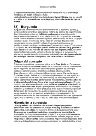 Diccionario político
71
la tulipomanía holandesa, la Gran Depresión de los años 1930 y la burbuja
inmobiliaria en Japón en los años 1990.
Las burbujas financieras fueron estudiadas por Hyman Minsky, que las vinculó
al crédito, a las innovaciones tecnológicas y a las variaciones del tipo de
interés.
85) Burguesía
Burguesía es un término utilizado principalmente en la economía política, y
también extensivamente en sociología e historia. La palabra de origen francés
describía originalmente a los habitantes urbanos (característicamente
mercaderes o artesanos en la edad media tardía). La burguesía es una clase
social como la entiende la economía política y el marxismo. Es decir, un grupo
social que puede identificarse por su papel en un modo de producción,
caracterizado por una posición en las estructuras de producción y por
establecer relaciones de producción específicas con otras clases. En el caso de
la burguesía se caracteriza por poseer medios de producción y, gracias a
esto, establecer una relación de explotación con el proletariado, que al no
poseer estos medios debe vender su fuerza de trabajo a la burguesía. La
relación de explotación entre burguesía y proletariado permite la acumulación
de capital por parte de la burguesía que caracteriza al capitalismo.
Origen del concepto
El término burguesía se comenzó a utilizar en la Edad Media en Europa para
nombrar al conjunto de comerciantes que acumulaban riquezas provenientes
de sus negocios. Se trataba de personas que no gozaban de privilegios
nobiliarios pero tampoco se encontraban atados a la servidumbre,
desarrollando un oficio o viviendo del intercambio mercantil y prestamismo.
Todavía en el siglo XVIII se encontraban múltiples huellas de este significado.
Con el desarrollo de las redes de intercambio y las técnicas productivas el
poder económico de estos comerciantes fue creciendo, mientras el de la
aristocracia feudal decaía frente a las monarquías centralizadas. En este
contexto y en alianza con la aristocracia real la burguesía fue obteniendo un
poder político cada vez mayor, que le permitió ir destruyendo los privilegios
nobiliarios y establecer un modo productivo afín a sus necesidades; expansión
de las redes de intercambio, liberación de la servidumbre para contar con
mayor mano de obra, etc. Aunque se trata de un proceso paulatino de
transformación social, en este mismo son notorias las revoluciones inglesas del
siglo XVII y la francesa (1789-1799), así como otras revoluciones europeas.
Historia de la burguesía
La burguesía es una clase social caracterizada porque quienes
pertenecen a ella no practican un trabajo manual y mantienen un status
económico acomodado. El marxismo define a la burguesía como la clase
dominante de la sociedad capitalista, propietaria de los medios de
producción. La burguesía apareció en el siglo XI al agruparse los artesanos
en las ciudades, que eran dominios de los señores feudales, el grupo social
integrado por comerciantes y artesanos libres. Al permanecer separados de la
nobleza y de la población rural precisaron conseguir un estatuto jurídico propio
 