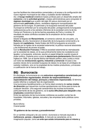 Diccionario político
72
que les facilitara los intercambios comerciales y el acceso a la configuración del
nuevo régimen municipal en las villas y ciudades donde habitaban.
Así, el burgo medieval estableció bases jurídicas para un desarrollo amplio del
comercio y de la actividad gremial, y bases administrativas para conquistar el
régimen municipal que a partir del siglo XII estuvo dominado por el
denominado patriciado urbano, verdadera oligarquía monopolizadora del
gobierno de los burgos. El patriciado y la burguesía excluida del poder
municipal se enfrentan por la conquista del poder, protagonizando la burguesía
sublevaciones junto a los estratos inferiores de la sociedad como la de los
Ciompi en Florencia y la de los barrios populares de París y Londres. El
resultado de estos conflictos sociales fue la ampliación de los consejos
municipales.
Desde la llegada del Renacimiento, el comercio colonial, de una parte, y la
Reforma, de otra, favorecieron el desarrollo de la burguesía comerciante y la
llegada del capitalismo. Hasta finales del XVIII la burguesía se encontró
frenada por la rigidez de la sociedad estamental, la política nacional absolutista
y las limitaciones de acceso al poder.
Con la Revolución Francesa (1789) la sociedad estamental es reemplazada
por la sociedad de clases, en la que jurídicamente todos los ciudadanos son
iguales. La burguesía, entonces, asume un papel dirigente cuando ocupa el
poder político, implanta poco a poco la democracia parlamentaria (Revolución
inglesa en 1688, con el aporte teórico del filósofo político John Locke) e inicia
con éxito las revoluciones agraria, industrial y comercial. El paso a los
puestos claves de la sociedad burguesa de clases no se basa en privilegios de
carácter nobiliario, sino en la propiedad de los medios productivos, y el acceso
a cualificación de la fuerza de trabajo.
86) Burocracia
En sociología, la burocracia es una estructura organizativa caracterizada por
procedimientos regularizados, división de responsabilidades y
especialización del trabajo, jerarquía y relaciones impersonales. El término
puede referirse a cualquier tipo de organización.
Una burocracia hipotéticamente y en forma ideal constaría de varios niveles
de dirección que requerirían muchas aprobaciones con firma para la toma de
cualquier decisión. Una segunda característica de muchas burocracias,
particularmente de las de gobierno, es la suma dificultad para despedir a los
empleados (estabilidad laboral).
Entre los ejemplos de las burocracias cotidianas se pueden contar las de
hospitales, tribunales, iglesias, escuelas y las empresas tanto públicas como
privadas.
Buro=oficina
Cracia=poder
"El gobierno de las normas y procedimientos"
En un sentido coloquial y de uso común, burocracia a menudo equivale a
ineficiencia, pereza y desperdicio. A menudo se caracteriza, en la
imaginación popular, como un ente que existe únicamente para sí mismo y
 
