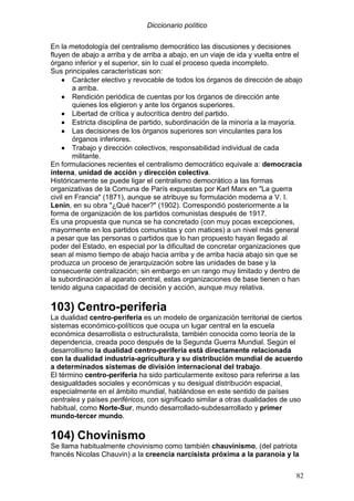 Diccionario político
82
En la metodología del centralismo democrático las discusiones y decisiones
fluyen de abajo a arriba y de arriba a abajo, en un viaje de ida y vuelta entre el
órgano inferior y el superior, sin lo cual el proceso queda incompleto.
Sus principales características son:
•••• Carácter electivo y revocable de todos los órganos de dirección de abajo
a arriba.
•••• Rendición periódica de cuentas por los órganos de dirección ante
quienes los eligieron y ante los órganos superiores.
•••• Libertad de crítica y autocrítica dentro del partido.
•••• Estricta disciplina de partido, subordinación de la minoría a la mayoría.
•••• Las decisiones de los órganos superiores son vinculantes para los
órganos inferiores.
•••• Trabajo y dirección colectivos, responsabilidad individual de cada
militante.
En formulaciones recientes el centralismo democrático equivale a: democracia
interna, unidad de acción y dirección colectiva.
Históricamente se puede ligar el centralismo democrático a las formas
organizativas de la Comuna de París expuestas por Karl Marx en "La guerra
civil en Francia" (1871), aunque se atribuye su formulación moderna a V. I.
Lenin, en su obra "¿Qué hacer?" (1902). Correspondió posteriormente a la
forma de organización de los partidos comunistas después de 1917.
Es una propuesta que nunca se ha concretado (con muy pocas excepciones,
mayormente en los partidos comunistas y con matices) a un nivel más general
a pesar que las personas o partidos que lo han propuesto hayan llegado al
poder del Estado, en especial por la dificultad de concretar organizaciones que
sean al mismo tiempo de abajo hacia arriba y de arriba hacia abajo sin que se
produzca un proceso de jerarquización sobre las unidades de base y la
consecuente centralización; sin embargo en un rango muy limitado y dentro de
la subordinación al aparato central, estas organizaciones de base tienen o han
tenido alguna capacidad de decisión y acción, aunque muy relativa.
103) Centro-periferia
La dualidad centro-periferia es un modelo de organización territorial de ciertos
sistemas económico-políticos que ocupa un lugar central en la escuela
económica desarrollista o estructuralista, también conocida como teoría de la
dependencia, creada poco después de la Segunda Guerra Mundial. Según el
desarrollismo la dualidad centro-periferia está directamente relacionada
con la dualidad industria-agricultura y su distribución mundial de acuerdo
a determinados sistemas de división internacional del trabajo.
El término centro-periferia ha sido particularmente exitoso para referirse a las
desigualdades sociales y económicas y su desigual distribución espacial,
especialmente en el ámbito mundial, hablándose en este sentido de países
centrales y países periféricos, con significado similar a otras dualidades de uso
habitual, como Norte-Sur, mundo desarrollado-subdesarrollado y primer
mundo-tercer mundo.
104) Chovinismo
Se llama habitualmente chovinismo como también chauvinismo, (del patriota
francés Nicolas Chauvin) a la creencia narcisista próxima a la paranoia y la
 