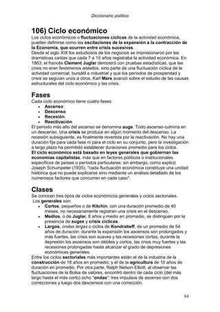 Diccionario político
84
106) Ciclo económico
Los ciclos económicos o fluctuaciones cíclicas de la actividad económica,
pueden definirse como las oscilaciones de la expansión a la contracción de
la Economía, que ocurren entre crisis sucesivas.
Desde el siglo XIX los estudiosos de los negocios se impresionaron por las
dramáticas caídas que cada 7 a 10 años registraba la actividad económica. En
1863, el francés Clement Juglar demostró con pruebas estadísticas, que las
crisis no eran fenómenos aislados, sino parte de una fluctuación cíclica de la
actividad comercial, bursátil e industrial y que los períodos de prosperidad y
crisis se seguían unos a otros. Karl Marx avanzó sobre el estudio de las causas
estructurales del ciclo económico y las crisis.
Fases
Cada ciclo económico tiene cuatro fases:
• Ascenso
• Descenso
• Recesión
• Reactivación
El período más alto del ascenso se denomina auge. Todo ascenso culmina en
un descenso. Una crisis se produce en algún momento del descenso. La
recesión subsiguiente, es finalmente revertida por la reactivación. No hay una
duración fija para cada fase ni para el ciclo en su conjunto, pero la investigación
a largo plazo ha permitido establecer duraciones promedio para los ciclos.
El ciclo económico está basado en leyes generales que gobiernan las
economías capitalistas, más que en factores políticos o institucionales
específicos de países o períodos particulares; sin embargo, como explicó
Joseph Schumpeter (1935), "cada fluctuación económica constituye una unidad
histórica que no puede explicarse sino mediante un análisis detallado de los
numerosos factores que concurren en cada caso".
Clases
Se conocen tres tipos de ciclos económicos generales y ciclos sectoriales.
Los generales son:
• Cortos, pequeños o de Kitchin, con una duración promedio de 40
meses, no necesariamente registran una crisis en el descenso.
• Medios, o de Juglar, 8 años y medio en promedio, se distinguen por la
presencia de auges y crisis cíclicas.
• Largos, ondas largas o ciclos de Kondratieff, de un promedio de 54
años de duración: durante la expansión los ascensos son prolongados y
más fuertes, las crisis son suaves y las recesiones cortas; durante la
depresión los ascensos son débiles y cortos, las crisis muy fuertes y las
recesiones prolongadas hasta alcanzar el grado de depresiones
económicas generales.
Entre los ciclos sectoriales más importantes están el de la industria de la
construcción de 18 años en promedio; y el de la agricultura de 10 años de
duración en promedio. Por otra parte, Ralph Nelson Elliott, al observar las
fluctuaciones de la Bolsa de valores, encontró dentro de cada ciclo (del más
largo hasta el más corto) ocho "ondas": tres impulsos de ascenso con dos
correcciones y luego dos descensos con una corrección.
 