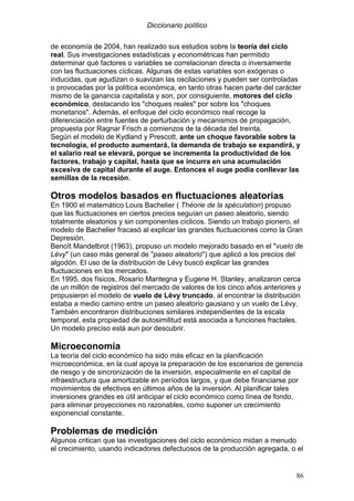 Diccionario político
86
de economía de 2004, han realizado sus estudios sobre la teoría del ciclo
real. Sus investigaciones estadísticas y econométricas han permitido
determinar qué factores o variables se correlacionan directa o inversamente
con las fluctuaciones cíclicas. Algunas de estas variables son exógenas o
inducidas, que agudizan o suavizan las oscilaciones y pueden ser controladas
o provocadas por la política económica, en tanto otras hacen parte del carácter
mismo de la ganancia capitalista y son, por consiguiente, motores del ciclo
económico, destacando los "choques reales" por sobre los "choques
monetarios". Además, el enfoque del ciclo económico real recoge la
diferenciación entre fuentes de perturbación y mecanismos de propagación,
propuesta por Ragnar Frisch a comienzos de la década del treinta.
Según el modelo de Kydland y Prescott, ante un choque favorable sobre la
tecnología, el producto aumentará, la demanda de trabajo se expandirá, y
el salario real se elevará, porque se incrementa la productividad de los
factores, trabajo y capital, hasta que se incurra en una acumulación
excesiva de capital durante el auge. Entonces el auge podía conllevar las
semillas de la recesión.
Otros modelos basados en fluctuaciones aleatorias
En 1900 el matemático Louis Bachelier ( Théorie de la spéculation) propuso
que las fluctuaciones en ciertos precios seguían un paseo aleatorio, siendo
totalmente aleatorios y sin componentes cíclicos. Siendo un trabajo pionero, el
modelo de Bachelier fracasó al explicar las grandes fluctuaciones como la Gran
Depresión.
Benoît Mandelbrot (1963), propuso un modelo mejorado basado en el "vuelo de
Lévy" (un caso más general de "paseo aleatorio") que aplicó a los precios del
algodón. El uso de la distribución de Lévy buscó explicar las grandes
fluctuaciones en los mercados.
En 1995, dos físicos, Rosario Mantegna y Eugene H. Stanley, analizaron cerca
de un millón de registros del mercado de valores de los cinco años anteriores y
propusieron el modelo de vuelo de Lévy truncado, al encontrar la distribución
estaba a medio camino entre un paseo aleatorio gausiano y un vuelo de Lévy.
También encontraron distribuciones similares independientes de la escala
temporal, esta propiedad de autosimilitud está asociada a funciones fractales.
Un modelo preciso está aun por descubrir.
Microeconomía
La teoría del ciclo económico ha sido más eficaz en la planificación
microeconómica, en la cual apoya la preparación de los escenarios de gerencia
de riesgo y de sincronización de la inversión, especialmente en el capital de
infraestructura que amortizable en períodos largos, y que debe financiarse por
movimientos de efectivos en últimos años de la inversión. Al planificar tales
inversiones grandes es útil anticipar el ciclo económico como línea de fondo,
para eliminar proyecciones no razonables, como suponer un crecimiento
exponencial constante.
Problemas de medición
Algunos critican que las investigaciones del ciclo económico midan a menudo
el crecimiento, usando indicadores defectuosos de la producción agregada, o el
 