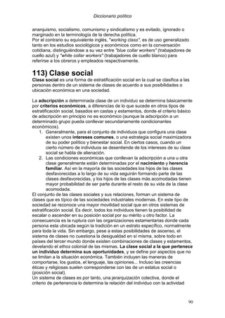 Diccionario político
90
anarquismo, socialismo, comunismo y sindicalismo y es evitado, ignorado o
marginado en la terminología de la derecha política.
Por el contrario su equivalente inglés, "working class", es de uso generalizado
tanto en los estudios sociológicos y económicos como en la conversación
cotidiana, distinguiéndose a su vez entre "blue collar workers" (trabajadores de
cuello azul) y "white collar workers" (trabajadores de cuello blanco) para
referirse a los obreros y empleados respectivamente.
113) Clase social
Clase social es una forma de estratificación social en la cual se clasifica a las
personas dentro de un sistema de clases de acuerdo a sus posibilidades o
ubicación económica en una sociedad.
La adscripción a determinada clase de un individuo se determina básicamente
por criterios económicos, a diferencias de lo que sucede en otros tipos de
estratificación social, basados en castas y estamentos, donde el criterio básico
de adscripción en principio no es económico (aunque la adscripción a un
determinado grupo pueda conllevar secundariamente condicionantes
económicos).
1. Generalmente, para el conjunto de individuos que configura una clase
existen unos intereses comunes, o una estrategia social maximizadora
de su poder político y bienestar social. En ciertos casos, cuando un
cierto número de individuos se desentiende de los intereses de su clase
social se habla de alienación.
2. Las condiciones económicas que conllevan la adscripción a una u otra
clase generalmente están determinadas por el nacimiento y herencia
familiar. Así en la mayoría de las sociedades los hijos de las clases
desfavorecidas a lo largo de su vida seguirán formando parte de las
clases desfavorecidas, y los hijos de las clases más acomodadas tienen
mayor probabilidad de ser parte durante el resto de su vida de la clase
acomodada.
El conjunto de las clases sociales y sus relaciones, forman un sistema de
clases que es típico de las sociedades industriales modernas. En este tipo de
sociedad se reconoce una mayor movilidad social que en otros sistemas de
estratificación social. Es decir, todos los individuos tienen la posibilidad de
escalar o ascender en su posición social por su mérito u otro factor. La
consecuencia es la ruptura con las organizaciones estamentarias donde cada
persona esta ubicada según la tradición en un estrato específico, normalmente
para toda la vida. Sin embargo, pese a estas posibilidades de ascenso, el
sistema de clases no cuestiona la desigualdad en sí misma, sobre todo en
países del tercer mundo donde existen combinaciones de clases y estamentos,
develando el ethos colonial de las mismas. La clase social a la que pertenece
un individuo determina sus oportunidades, y se define por aspectos que no
se limitan a la situación económica. También incluyen las maneras de
comportarse, los gustos, el lenguaje, las opiniones... Incluso las creencias
éticas y religiosas suelen corresponderse con las de un estatus social o
(posición social).
Un sistema de clases es por tanto, una jerarquización colectiva, donde el
criterio de pertenencia lo determina la relación del individuo con la actividad
 