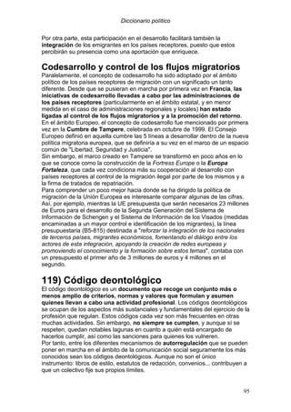 Diccionario político
95
Por otra parte, esta participación en el desarrollo facilitará también la
integración de los emigrantes en los países receptores, puesto que estos
percibirán su presencia como una aportación que enriquece.
Codesarrollo y control de los flujos migratorios
Paralelamente, el concepto de codesarrollo ha sido adoptado por el ámbito
político de los países receptores de migración con un significado un tanto
diferente. Desde que se pusieran en marcha por primera vez en Francia, las
iniciativas de codesarrollo llevadas a cabo por las administraciones de
los países receptores (particularmente en el ámbito estatal, y en menor
medida en el caso de administraciones regionales y locales) han estado
ligadas al control de los flujos migratorios y a la promoción del retorno.
En el ámbito Europeo, el concepto de codesarrollo fue mencionado por primera
vez en la Cumbre de Tampere, celebrada en octubre de 1999. El Consejo
Europeo definió en aquella cumbre las 5 líneas a desarrollar dentro de la nueva
política migratoria europea, que se definiría a su vez en el marco de un espacio
común de "Libertad, Seguridad y Justicia".
Sin embargo, el marco creado en Tampere se transformó en poco años en lo
que se conoce como la construcción de la Fortress Europe o la Europa
Fortaleza, que cada vez condiciona más su cooperación al desarrollo con
países receptores al control de la migración ilegal por parte de los mismos y a
la firma de tratados de repatriación.
Para comprender un poco mejor hacia donde se ha dirigido la política de
migración de la Unión Europea es interesante comparar algunas de las cifras.
Así, por ejemplo, mientras la UE presupuesta que serán necesarios 23 millones
de Euros para el desarrollo de la Segunda Generación del Sistema de
Información de Schengen y el Sistema de Información de los Visados (medidas
encaminadas a un mayor control e identificación de los migrantes), la línea
presupuestaria (B5-815) destinada a "reforzar la integración de los nacionales
de terceros países, migrantes económicos, fomentando el diálogo entre los
actores de esta integración, apoyando la creación de redes europeas y
promoviendo el conocimiento y la formación sobre estos temas", contaba con
un presupuesto el primer año de 3 millones de euros y 4 millones en el
segundo.
119) Código deontológico
El código deontológico es un documento que recoge un conjunto más o
menos amplio de criterios, normas y valores que formulan y asumen
quienes llevan a cabo una actividad profesional. Los códigos deontológicos
se ocupan de los aspectos más sustanciales y fundamentales del ejercicio de la
profesión que regulan. Estos códigos cada vez son más frecuentes en otras
muchas actividades. Sin embargo, no siempre se cumplen, y aunque sí se
respeten, quedan notables lagunas en cuanto a quién está encargado de
hacerlos cumplir, así como las sanciones para quienes los vulneren.
Por tanto, entre los diferentes mecanismos de autorregulación que se pueden
poner en marcha en el ámbito de la comunicación social seguramente los más
conocidos sean los códigos deontológicos. Aunque no son el único
instrumento: libros de estilo, estatutos de redacción, convenios... contribuyen a
que un colectivo fije sus propios límites.
 