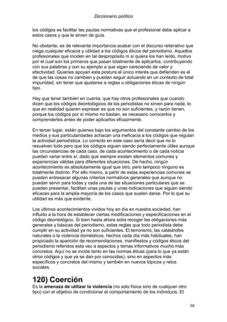 Diccionario político
98
los códigos es facilitar las pautas normativas que el profesional debe aplicar a
estos casos y que le sirven de guía.
No obstante, es de relevante importancia acabar con el discurso reiterativo que
niega cualquier eficacia y utilidad a los códigos éticos del periodismo. Aquellos
profesionales que inciden en tal despropósito ni si quiera los han leído, motivo
por el cual son los primeros que pasan totalmente de aplicarlos, contribuyendo
con sus palabras y con su ejemplo a que sigan careciendo de valor y
efectividad. Quienes apoyan esta postura el único interés que defienden es el
de que las cosas no cambien y puedan seguir actuando en un contexto de total
impunidad, sin tener que ajustarse a reglas u obligaciones éticas de ningún
tipo.
Hay que tener también en cuenta, que hay otros profesionales que cuando
dicen que los códigos deontológicos de los periodistas no sirven para nada, lo
que en realidad quieren expresar es que no son suficientes, y razón tienen,
porque los códigos por sí mismo no bastan, es necesario conocerlos y
comprenderlos antes de poder aplicarlos eficazmente.
En tercer lugar, están quienes bajo los argumentos del constante cambio de los
medios y sus particularidades achacan una ineficacia a los códigos que regulan
la actividad periodística. Lo correcto en este caso sería decir que no lo
resuelven todo pero que los códigos siguen siendo perfectamente útiles aunque
las circunstancias de cada caso, de cada acontecimiento o de cada noticia
puedan variar entre sí, dado que siempre existen elementos comunes y
experiencias válidas para diferentes situaciones. De hecho, ningún
acontecimiento es absolutamente igual que otro, pero tampoco ninguno es
totalmente distinto. Por ello mismo, a partir de estas experiencias comunes se
pueden entresacar algunas criterios normativos generales que aunque no
puedan servir para todas y cada una de las situaciones particulares que se
puedan presentar, facilitan unas pautas y unas indicaciones que siguen siendo
eficaces para la amplia mayoría de los casos que suelen darse. Por lo que su
utilidad es más que evidente.
Los últimos acontecimientos vividos hoy en día en nuestra sociedad, han
influido a la hora de establecer ciertas modificaciones y especificaciones en el
código deontológico. Si bien hasta ahora solía recoger las obligaciones más
generales y básicas del periodismo, estas reglas que todo periodista debe
cumplir en su actividad ya no son suficientes. El terrorismo, las catástrofes
naturales o la violencia domésticos, hechos cada día más habituales, han
propiciado la aparición de recomendaciones, manifiestos y códigos éticos del
periodismo referidos esta vez a aspectos y temas informativos mucho más
concretos. Aquí no se incide tanto en las normas éticas (para lo que ya están
otros códigos y que ya se dan por conocidas), sino en aspectos más
específicos y concretos del mismo y también en nuevos tópicos y retos
sociales.
120) Coerción
Es la amenaza de utilizar la violencia (no solo física sino de cualquier otro
tipo) con el objetivo de condicionar el comportamiento de los individuos. El
 