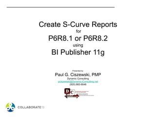 Create S-Curve Reports
for
P6R8.1 or P6R8.2
using
BI Publisher 11g
Presented by:
Paul G. Ciszewski, PMP
Dynamic Consulting
pciszewski@Dynamic-Consulting.net
(920) 883-9048
 