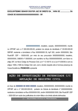 ADVOCACIA E ASSOCIADOS
Assessoria Jurídica Digital
1
EXCELENTÍSSIMO SENHOR DOUTOR JUIZ DE DIREITO DA _ VARA DE ........................ DA
CIDADE DE XXXXXXXXXXXXXXXXXXXXXXX / SP.
XXXXXXXXXXXXXX, brasileiro, casado, XXXXXXXXXXXX, inscrito
no CPF/MF sob o nº 000.000.000-00, portador da cédula de identidade nº 00.000.000-00
SSP/SP, residente e domiciliado à Rua XXXXXXXXX 00, Aptº 000, Jardim XXXXXXXX, São
Paulo/SP, CEP – 00000-000, por meio de seu procurador XXXXXXXXXXXX, brasileiro,
XXXXXXXXX, OAB/XX nº XXXXXXX, com escritório na Rua XXXXXXXXXXXXX, com fulcro no
artigo 287, do Novo Código de Processo Civil, Lei nº 13.105/15 c/c a Lei nº 8.560/92 e com os
artigos 1596 e 1606 do Código Civil, vem, com o devido respeito ante à honrosa presença de
Vossa Excelência, PROMOVER a presente
AÇÃO DE INVESTIGAÇÃO DE PATERNIDADE C/C
ANULAÇÃO DE REGISTRO CIVIL
em face de XXXXXXX XX XXXX XXXXXX, brasileiro, XXXXXXXXXX, XXXXXXXXXX, inscrito no
CPF/MF sob o nº 000.000.000-00, portador da Cédula de Identidade nº XXXXXXXXXXX,
residente e domiciliado na Rua XXXXXXXX 000, Jardim XXXXXXXXX 0000, São Paulo/SP, CEP
- 0000-000 em razão das justificativas de ordem fática e de direito adiante delineadas.
(1) – RELATÓRIO FÁTICO E PROCESSUAL
 