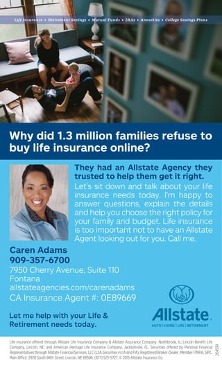 Why did 1.3 million families refuse to
buy life insurance online?
Life Insurance • Retirement Savings • Mutual Funds • IRAs • Annuities • College Savings Plans
204534
Representatives through Allstate Financial Services, LLC (LSA Securities in LA and PA). Registered Broker-Dealer. Member FINRA, SIPC.
Let me help with your Life &
Retirement needs today.
Caren Adams
909-357-6700
7950 Cherry Avenue, Suite 110
Fontana
allstateagencies.com/carenadams
CA Insurance Agent #: 0E89669
They had an Allstate Agency they
trusted to help them get it right.
Let’s sit down and talk about your life
insurance needs today. I’m happy to
answer questions, explain the details
and help you choose the right policy for
your family and budget. Life insurance
is too important not to have an Allstate
Agent looking out for you. Call me.
 