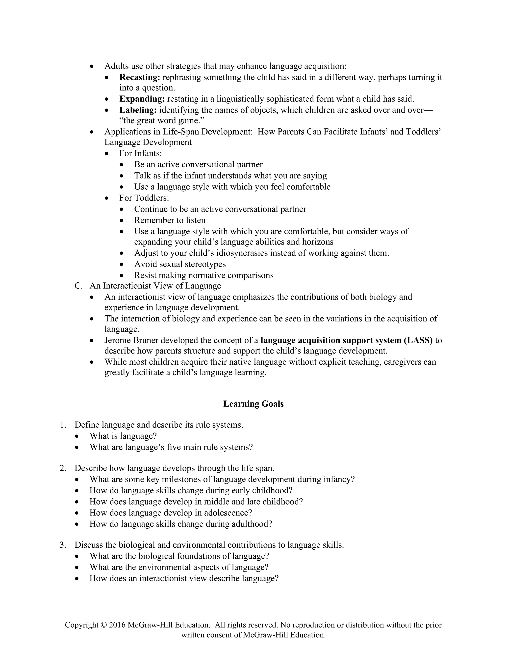 Copyright © 2016 McGraw-Hill Education. All rights reserved. No reproduction or distribution without the prior
written consent of McGraw-Hill Education.
• Adults use other strategies that may enhance language acquisition:
• Recasting: rephrasing something the child has said in a different way, perhaps turning it
into a question.
• Expanding: restating in a linguistically sophisticated form what a child has said.
• Labeling: identifying the names of objects, which children are asked over and over—
“the great word game.”
• Applications in Life-Span Development: How Parents Can Facilitate Infants’ and Toddlers’
Language Development
• For Infants:
• Be an active conversational partner
• Talk as if the infant understands what you are saying
• Use a language style with which you feel comfortable
• For Toddlers:
• Continue to be an active conversational partner
• Remember to listen
• Use a language style with which you are comfortable, but consider ways of
expanding your child’s language abilities and horizons
• Adjust to your child’s idiosyncrasies instead of working against them.
• Avoid sexual stereotypes
• Resist making normative comparisons
C. An Interactionist View of Language
• An interactionist view of language emphasizes the contributions of both biology and
experience in language development.
• The interaction of biology and experience can be seen in the variations in the acquisition of
language.
• Jerome Bruner developed the concept of a language acquisition support system (LASS) to
describe how parents structure and support the child’s language development.
• While most children acquire their native language without explicit teaching, caregivers can
greatly facilitate a child’s language learning.
Learning Goals
1. Define language and describe its rule systems.
• What is language?
• What are language’s five main rule systems?
2. Describe how language develops through the life span.
• What are some key milestones of language development during infancy?
• How do language skills change during early childhood?
• How does language develop in middle and late childhood?
• How does language develop in adolescence?
• How do language skills change during adulthood?
3. Discuss the biological and environmental contributions to language skills.
• What are the biological foundations of language?
• What are the environmental aspects of language?
• How does an interactionist view describe language?
 