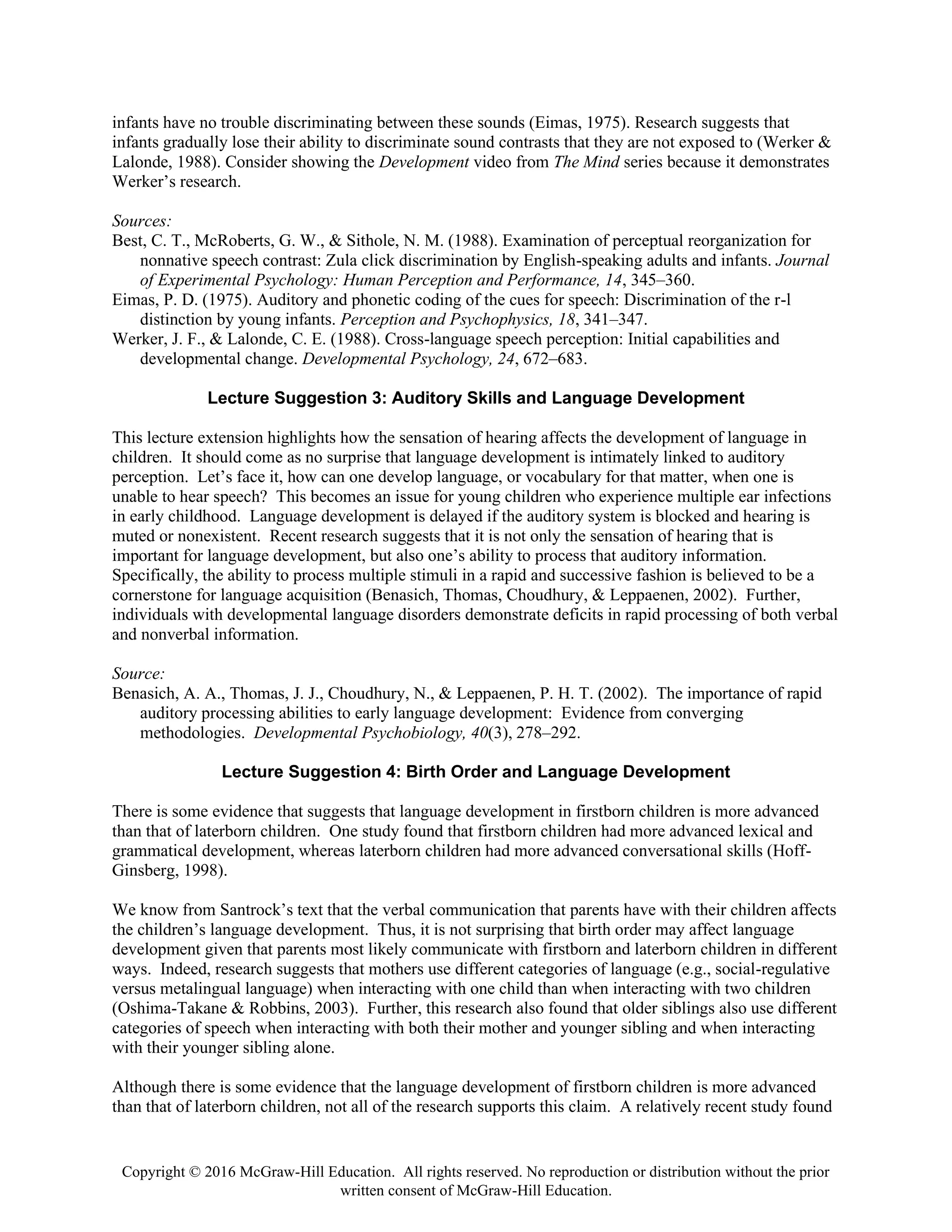 Copyright © 2016 McGraw-Hill Education. All rights reserved. No reproduction or distribution without the prior
written consent of McGraw-Hill Education.
infants have no trouble discriminating between these sounds (Eimas, 1975). Research suggests that
infants gradually lose their ability to discriminate sound contrasts that they are not exposed to (Werker &
Lalonde, 1988). Consider showing the Development video from The Mind series because it demonstrates
Werker’s research.
Sources:
Best, C. T., McRoberts, G. W., & Sithole, N. M. (1988). Examination of perceptual reorganization for
nonnative speech contrast: Zula click discrimination by English-speaking adults and infants. Journal
of Experimental Psychology: Human Perception and Performance, 14, 345–360.
Eimas, P. D. (1975). Auditory and phonetic coding of the cues for speech: Discrimination of the r-l
distinction by young infants. Perception and Psychophysics, 18, 341–347.
Werker, J. F., & Lalonde, C. E. (1988). Cross-language speech perception: Initial capabilities and
developmental change. Developmental Psychology, 24, 672–683.
Lecture Suggestion 3: Auditory Skills and Language Development
This lecture extension highlights how the sensation of hearing affects the development of language in
children. It should come as no surprise that language development is intimately linked to auditory
perception. Let’s face it, how can one develop language, or vocabulary for that matter, when one is
unable to hear speech? This becomes an issue for young children who experience multiple ear infections
in early childhood. Language development is delayed if the auditory system is blocked and hearing is
muted or nonexistent. Recent research suggests that it is not only the sensation of hearing that is
important for language development, but also one’s ability to process that auditory information.
Specifically, the ability to process multiple stimuli in a rapid and successive fashion is believed to be a
cornerstone for language acquisition (Benasich, Thomas, Choudhury, & Leppaenen, 2002). Further,
individuals with developmental language disorders demonstrate deficits in rapid processing of both verbal
and nonverbal information.
Source:
Benasich, A. A., Thomas, J. J., Choudhury, N., & Leppaenen, P. H. T. (2002). The importance of rapid
auditory processing abilities to early language development: Evidence from converging
methodologies. Developmental Psychobiology, 40(3), 278–292.
Lecture Suggestion 4: Birth Order and Language Development
There is some evidence that suggests that language development in firstborn children is more advanced
than that of laterborn children. One study found that firstborn children had more advanced lexical and
grammatical development, whereas laterborn children had more advanced conversational skills (Hoff-
Ginsberg, 1998).
We know from Santrock’s text that the verbal communication that parents have with their children affects
the children’s language development. Thus, it is not surprising that birth order may affect language
development given that parents most likely communicate with firstborn and laterborn children in different
ways. Indeed, research suggests that mothers use different categories of language (e.g., social-regulative
versus metalingual language) when interacting with one child than when interacting with two children
(Oshima-Takane & Robbins, 2003). Further, this research also found that older siblings also use different
categories of speech when interacting with both their mother and younger sibling and when interacting
with their younger sibling alone.
Although there is some evidence that the language development of firstborn children is more advanced
than that of laterborn children, not all of the research supports this claim. A relatively recent study found
 