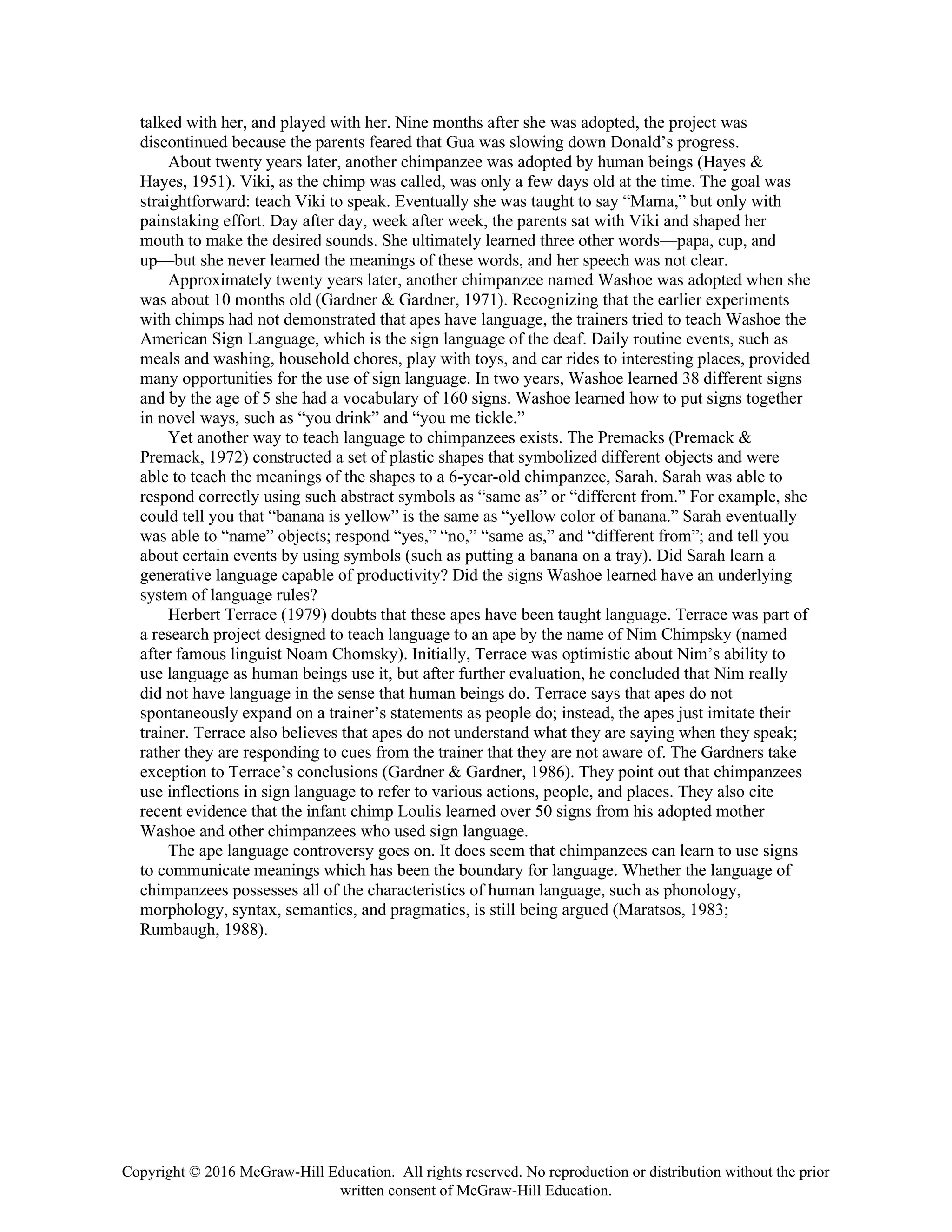 Copyright © 2016 McGraw-Hill Education. All rights reserved. No reproduction or distribution without the prior
written consent of McGraw-Hill Education.
talked with her, and played with her. Nine months after she was adopted, the project was
discontinued because the parents feared that Gua was slowing down Donald’s progress.
About twenty years later, another chimpanzee was adopted by human beings (Hayes &
Hayes, 1951). Viki, as the chimp was called, was only a few days old at the time. The goal was
straightforward: teach Viki to speak. Eventually she was taught to say “Mama,” but only with
painstaking effort. Day after day, week after week, the parents sat with Viki and shaped her
mouth to make the desired sounds. She ultimately learned three other words—papa, cup, and
up—but she never learned the meanings of these words, and her speech was not clear.
Approximately twenty years later, another chimpanzee named Washoe was adopted when she
was about 10 months old (Gardner & Gardner, 1971). Recognizing that the earlier experiments
with chimps had not demonstrated that apes have language, the trainers tried to teach Washoe the
American Sign Language, which is the sign language of the deaf. Daily routine events, such as
meals and washing, household chores, play with toys, and car rides to interesting places, provided
many opportunities for the use of sign language. In two years, Washoe learned 38 different signs
and by the age of 5 she had a vocabulary of 160 signs. Washoe learned how to put signs together
in novel ways, such as “you drink” and “you me tickle.”
Yet another way to teach language to chimpanzees exists. The Premacks (Premack &
Premack, 1972) constructed a set of plastic shapes that symbolized different objects and were
able to teach the meanings of the shapes to a 6-year-old chimpanzee, Sarah. Sarah was able to
respond correctly using such abstract symbols as “same as” or “different from.” For example, she
could tell you that “banana is yellow” is the same as “yellow color of banana.” Sarah eventually
was able to “name” objects; respond “yes,” “no,” “same as,” and “different from”; and tell you
about certain events by using symbols (such as putting a banana on a tray). Did Sarah learn a
generative language capable of productivity? Did the signs Washoe learned have an underlying
system of language rules?
Herbert Terrace (1979) doubts that these apes have been taught language. Terrace was part of
a research project designed to teach language to an ape by the name of Nim Chimpsky (named
after famous linguist Noam Chomsky). Initially, Terrace was optimistic about Nim’s ability to
use language as human beings use it, but after further evaluation, he concluded that Nim really
did not have language in the sense that human beings do. Terrace says that apes do not
spontaneously expand on a trainer’s statements as people do; instead, the apes just imitate their
trainer. Terrace also believes that apes do not understand what they are saying when they speak;
rather they are responding to cues from the trainer that they are not aware of. The Gardners take
exception to Terrace’s conclusions (Gardner & Gardner, 1986). They point out that chimpanzees
use inflections in sign language to refer to various actions, people, and places. They also cite
recent evidence that the infant chimp Loulis learned over 50 signs from his adopted mother
Washoe and other chimpanzees who used sign language.
The ape language controversy goes on. It does seem that chimpanzees can learn to use signs
to communicate meanings which has been the boundary for language. Whether the language of
chimpanzees possesses all of the characteristics of human language, such as phonology,
morphology, syntax, semantics, and pragmatics, is still being argued (Maratsos, 1983;
Rumbaugh, 1988).
 