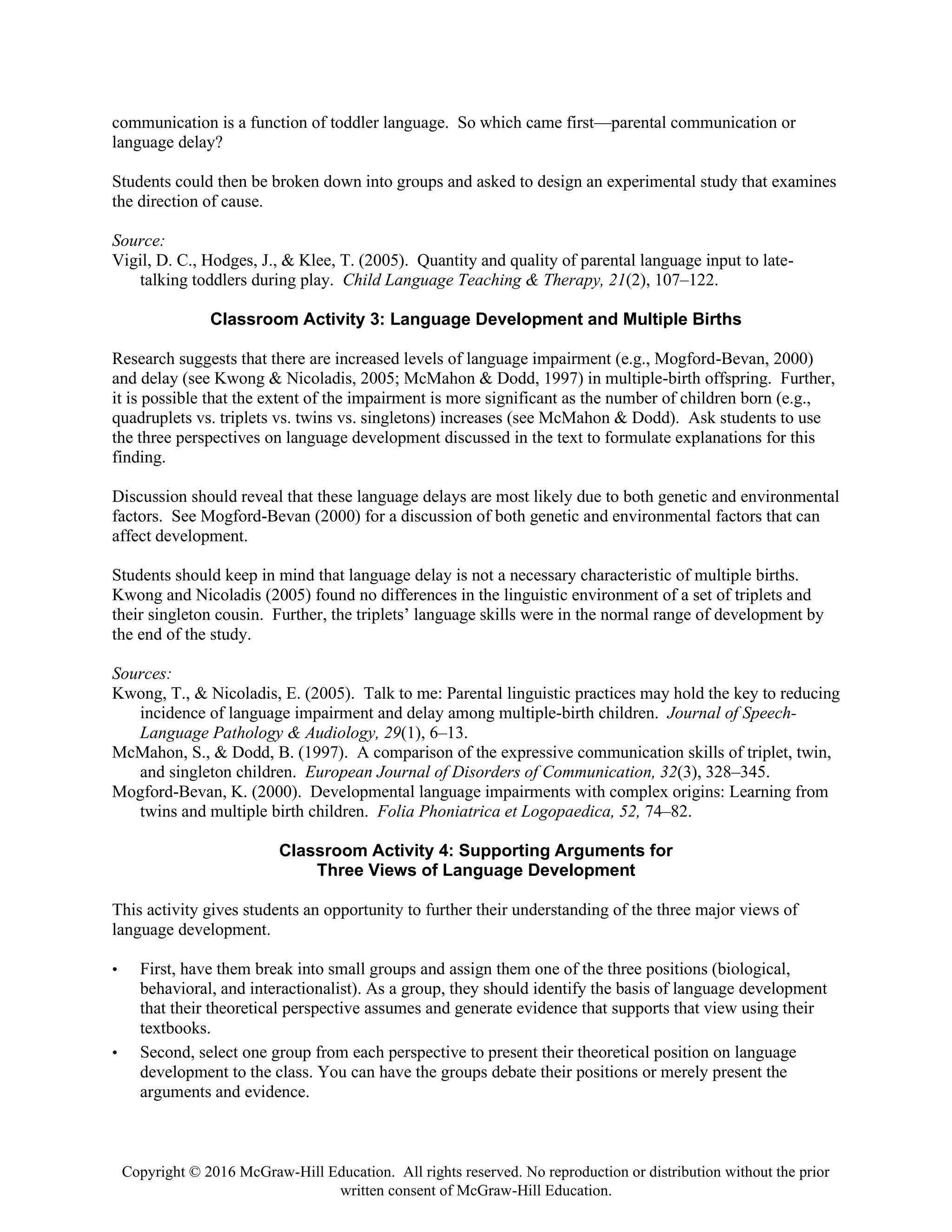 Copyright © 2016 McGraw-Hill Education. All rights reserved. No reproduction or distribution without the prior
written consent of McGraw-Hill Education.
communication is a function of toddler language. So which came first—parental communication or
language delay?
Students could then be broken down into groups and asked to design an experimental study that examines
the direction of cause.
Source:
Vigil, D. C., Hodges, J., & Klee, T. (2005). Quantity and quality of parental language input to late-
talking toddlers during play. Child Language Teaching & Therapy, 21(2), 107–122.
Classroom Activity 3: Language Development and Multiple Births
Research suggests that there are increased levels of language impairment (e.g., Mogford-Bevan, 2000)
and delay (see Kwong & Nicoladis, 2005; McMahon & Dodd, 1997) in multiple-birth offspring. Further,
it is possible that the extent of the impairment is more significant as the number of children born (e.g.,
quadruplets vs. triplets vs. twins vs. singletons) increases (see McMahon & Dodd). Ask students to use
the three perspectives on language development discussed in the text to formulate explanations for this
finding.
Discussion should reveal that these language delays are most likely due to both genetic and environmental
factors. See Mogford-Bevan (2000) for a discussion of both genetic and environmental factors that can
affect development.
Students should keep in mind that language delay is not a necessary characteristic of multiple births.
Kwong and Nicoladis (2005) found no differences in the linguistic environment of a set of triplets and
their singleton cousin. Further, the triplets’ language skills were in the normal range of development by
the end of the study.
Sources:
Kwong, T., & Nicoladis, E. (2005). Talk to me: Parental linguistic practices may hold the key to reducing
incidence of language impairment and delay among multiple-birth children. Journal of Speech-
Language Pathology & Audiology, 29(1), 6–13.
McMahon, S., & Dodd, B. (1997). A comparison of the expressive communication skills of triplet, twin,
and singleton children. European Journal of Disorders of Communication, 32(3), 328–345.
Mogford-Bevan, K. (2000). Developmental language impairments with complex origins: Learning from
twins and multiple birth children. Folia Phoniatrica et Logopaedica, 52, 74–82.
Classroom Activity 4: Supporting Arguments for
Three Views of Language Development
This activity gives students an opportunity to further their understanding of the three major views of
language development.
• First, have them break into small groups and assign them one of the three positions (biological,
behavioral, and interactionalist). As a group, they should identify the basis of language development
that their theoretical perspective assumes and generate evidence that supports that view using their
textbooks.
• Second, select one group from each perspective to present their theoretical position on language
development to the class. You can have the groups debate their positions or merely present the
arguments and evidence.
 