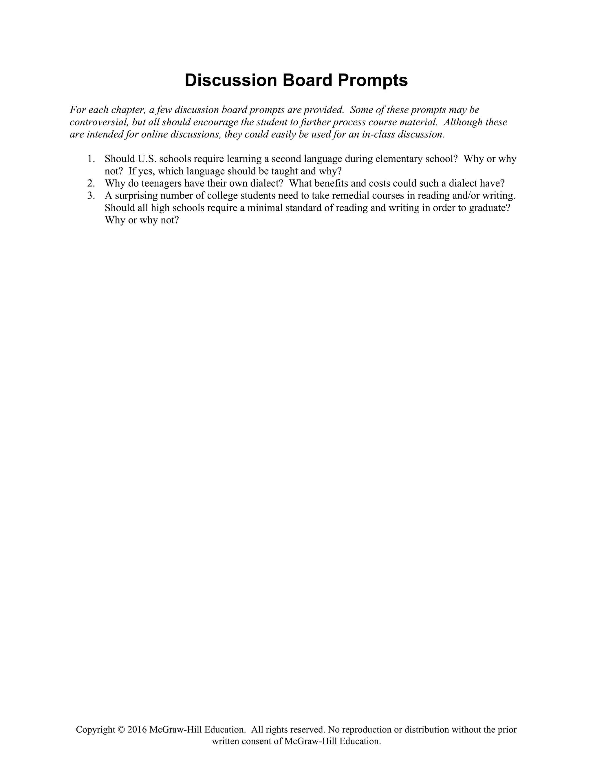 Copyright © 2016 McGraw-Hill Education. All rights reserved. No reproduction or distribution without the prior
written consent of McGraw-Hill Education.
Discussion Board Prompts
For each chapter, a few discussion board prompts are provided. Some of these prompts may be
controversial, but all should encourage the student to further process course material. Although these
are intended for online discussions, they could easily be used for an in-class discussion.
1. Should U.S. schools require learning a second language during elementary school? Why or why
not? If yes, which language should be taught and why?
2. Why do teenagers have their own dialect? What benefits and costs could such a dialect have?
3. A surprising number of college students need to take remedial courses in reading and/or writing.
Should all high schools require a minimal standard of reading and writing in order to graduate?
Why or why not?
 