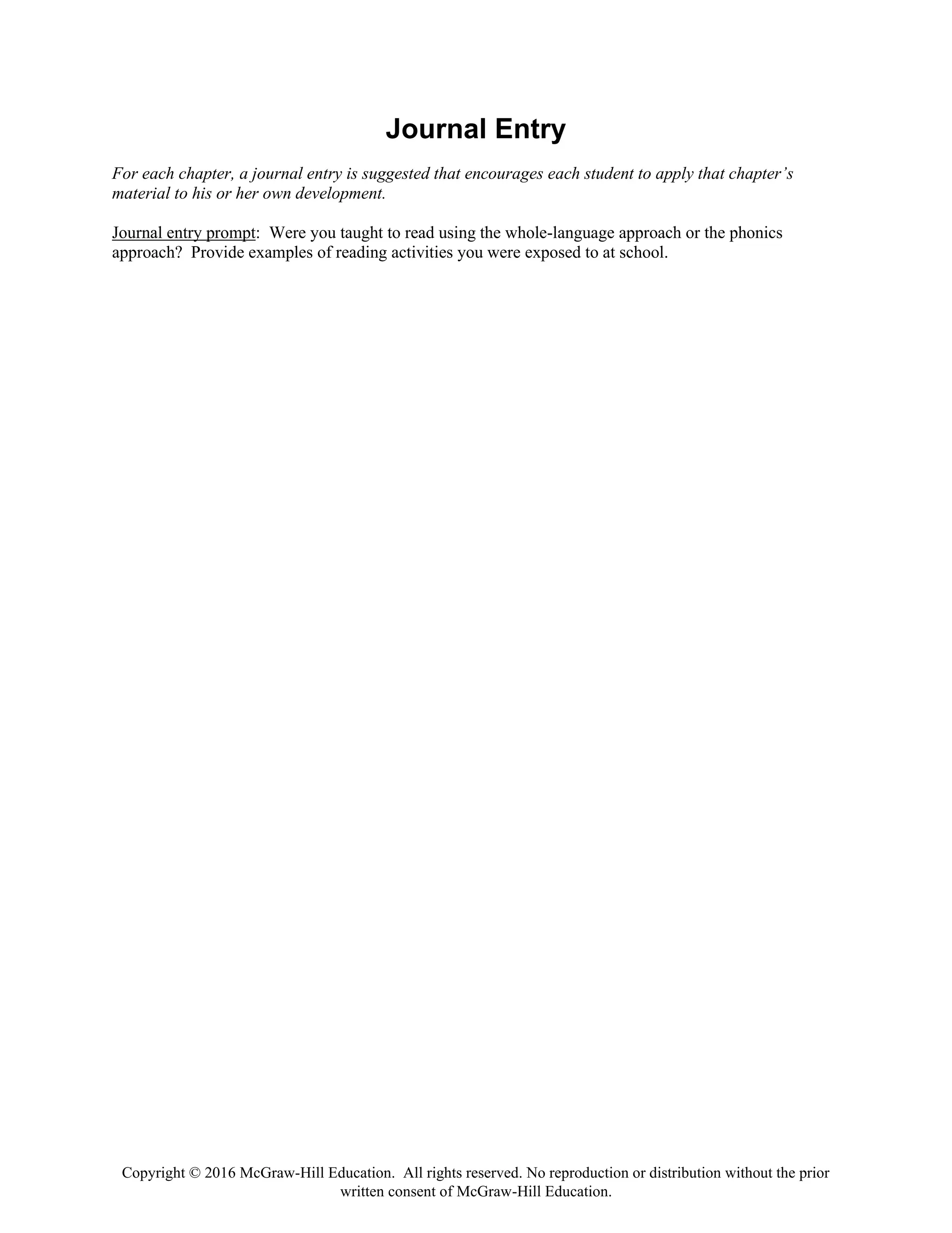 Copyright © 2016 McGraw-Hill Education. All rights reserved. No reproduction or distribution without the prior
written consent of McGraw-Hill Education.
Journal Entry
For each chapter, a journal entry is suggested that encourages each student to apply that chapter’s
material to his or her own development.
Journal entry prompt: Were you taught to read using the whole-language approach or the phonics
approach? Provide examples of reading activities you were exposed to at school.
 