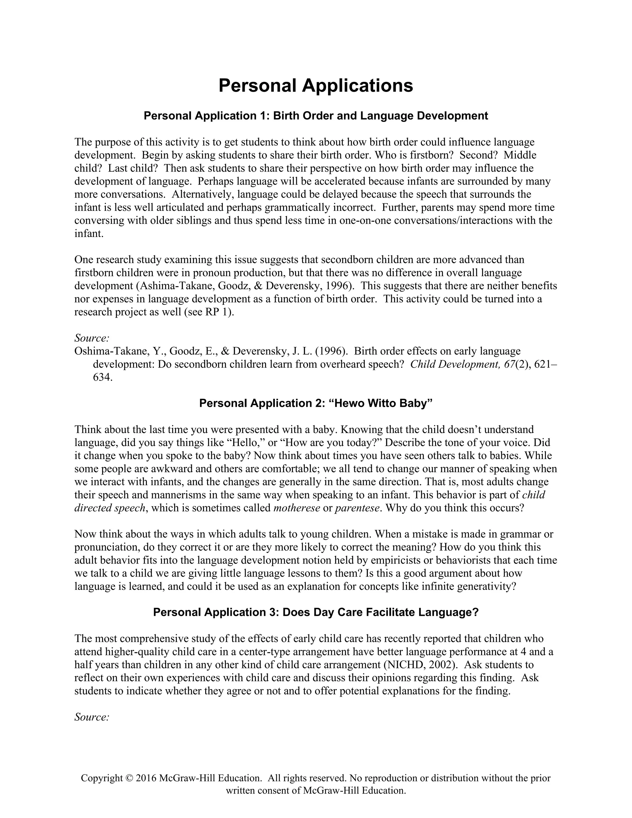 Copyright © 2016 McGraw-Hill Education. All rights reserved. No reproduction or distribution without the prior
written consent of McGraw-Hill Education.
Personal Applications
Personal Application 1: Birth Order and Language Development
The purpose of this activity is to get students to think about how birth order could influence language
development. Begin by asking students to share their birth order. Who is firstborn? Second? Middle
child? Last child? Then ask students to share their perspective on how birth order may influence the
development of language. Perhaps language will be accelerated because infants are surrounded by many
more conversations. Alternatively, language could be delayed because the speech that surrounds the
infant is less well articulated and perhaps grammatically incorrect. Further, parents may spend more time
conversing with older siblings and thus spend less time in one-on-one conversations/interactions with the
infant.
One research study examining this issue suggests that secondborn children are more advanced than
firstborn children were in pronoun production, but that there was no difference in overall language
development (Ashima-Takane, Goodz, & Deverensky, 1996). This suggests that there are neither benefits
nor expenses in language development as a function of birth order. This activity could be turned into a
research project as well (see RP 1).
Source:
Oshima-Takane, Y., Goodz, E., & Deverensky, J. L. (1996). Birth order effects on early language
development: Do secondborn children learn from overheard speech? Child Development, 67(2), 621–
634.
Personal Application 2: “Hewo Witto Baby”
Think about the last time you were presented with a baby. Knowing that the child doesn’t understand
language, did you say things like “Hello,” or “How are you today?” Describe the tone of your voice. Did
it change when you spoke to the baby? Now think about times you have seen others talk to babies. While
some people are awkward and others are comfortable; we all tend to change our manner of speaking when
we interact with infants, and the changes are generally in the same direction. That is, most adults change
their speech and mannerisms in the same way when speaking to an infant. This behavior is part of child
directed speech, which is sometimes called motherese or parentese. Why do you think this occurs?
Now think about the ways in which adults talk to young children. When a mistake is made in grammar or
pronunciation, do they correct it or are they more likely to correct the meaning? How do you think this
adult behavior fits into the language development notion held by empiricists or behaviorists that each time
we talk to a child we are giving little language lessons to them? Is this a good argument about how
language is learned, and could it be used as an explanation for concepts like infinite generativity?
Personal Application 3: Does Day Care Facilitate Language?
The most comprehensive study of the effects of early child care has recently reported that children who
attend higher-quality child care in a center-type arrangement have better language performance at 4 and a
half years than children in any other kind of child care arrangement (NICHD, 2002). Ask students to
reflect on their own experiences with child care and discuss their opinions regarding this finding. Ask
students to indicate whether they agree or not and to offer potential explanations for the finding.
Source:
 