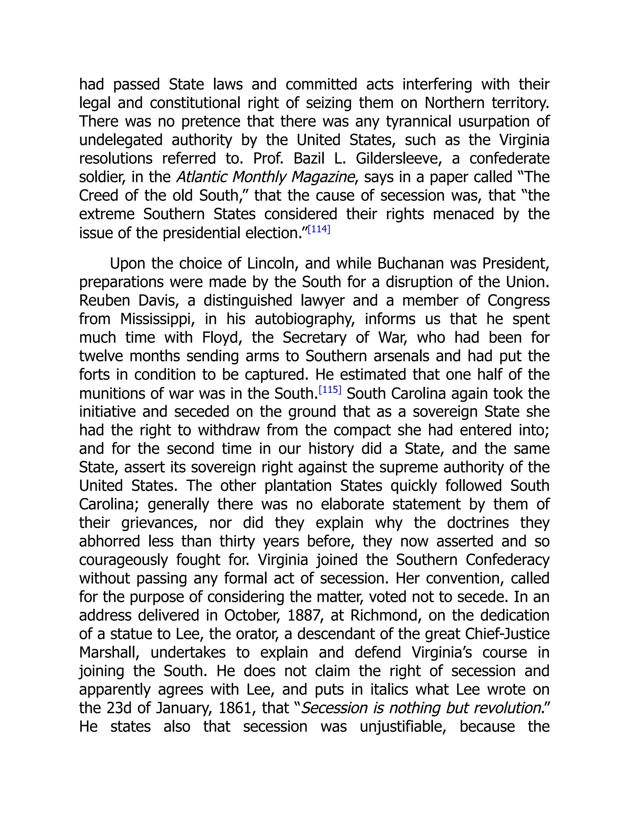 had passed State laws and committed acts interfering with their
legal and constitutional right of seizing them on Northern territory.
There was no pretence that there was any tyrannical usurpation of
undelegated authority by the United States, such as the Virginia
resolutions referred to. Prof. Bazil L. Gildersleeve, a confederate
soldier, in the Atlantic Monthly Magazine, says in a paper called “The
Creed of the old South,” that the cause of secession was, that “the
extreme Southern States considered their rights menaced by the
issue of the presidential election.”[114]
Upon the choice of Lincoln, and while Buchanan was President,
preparations were made by the South for a disruption of the Union.
Reuben Davis, a distinguished lawyer and a member of Congress
from Mississippi, in his autobiography, informs us that he spent
much time with Floyd, the Secretary of War, who had been for
twelve months sending arms to Southern arsenals and had put the
forts in condition to be captured. He estimated that one half of the
munitions of war was in the South.[115]
South Carolina again took the
initiative and seceded on the ground that as a sovereign State she
had the right to withdraw from the compact she had entered into;
and for the second time in our history did a State, and the same
State, assert its sovereign right against the supreme authority of the
United States. The other plantation States quickly followed South
Carolina; generally there was no elaborate statement by them of
their grievances, nor did they explain why the doctrines they
abhorred less than thirty years before, they now asserted and so
courageously fought for. Virginia joined the Southern Confederacy
without passing any formal act of secession. Her convention, called
for the purpose of considering the matter, voted not to secede. In an
address delivered in October, 1887, at Richmond, on the dedication
of a statue to Lee, the orator, a descendant of the great Chief-Justice
Marshall, undertakes to explain and defend Virginia’s course in
joining the South. He does not claim the right of secession and
apparently agrees with Lee, and puts in italics what Lee wrote on
the 23d of January, 1861, that “Secession is nothing but revolution.”
He states also that secession was unjustifiable, because the
 