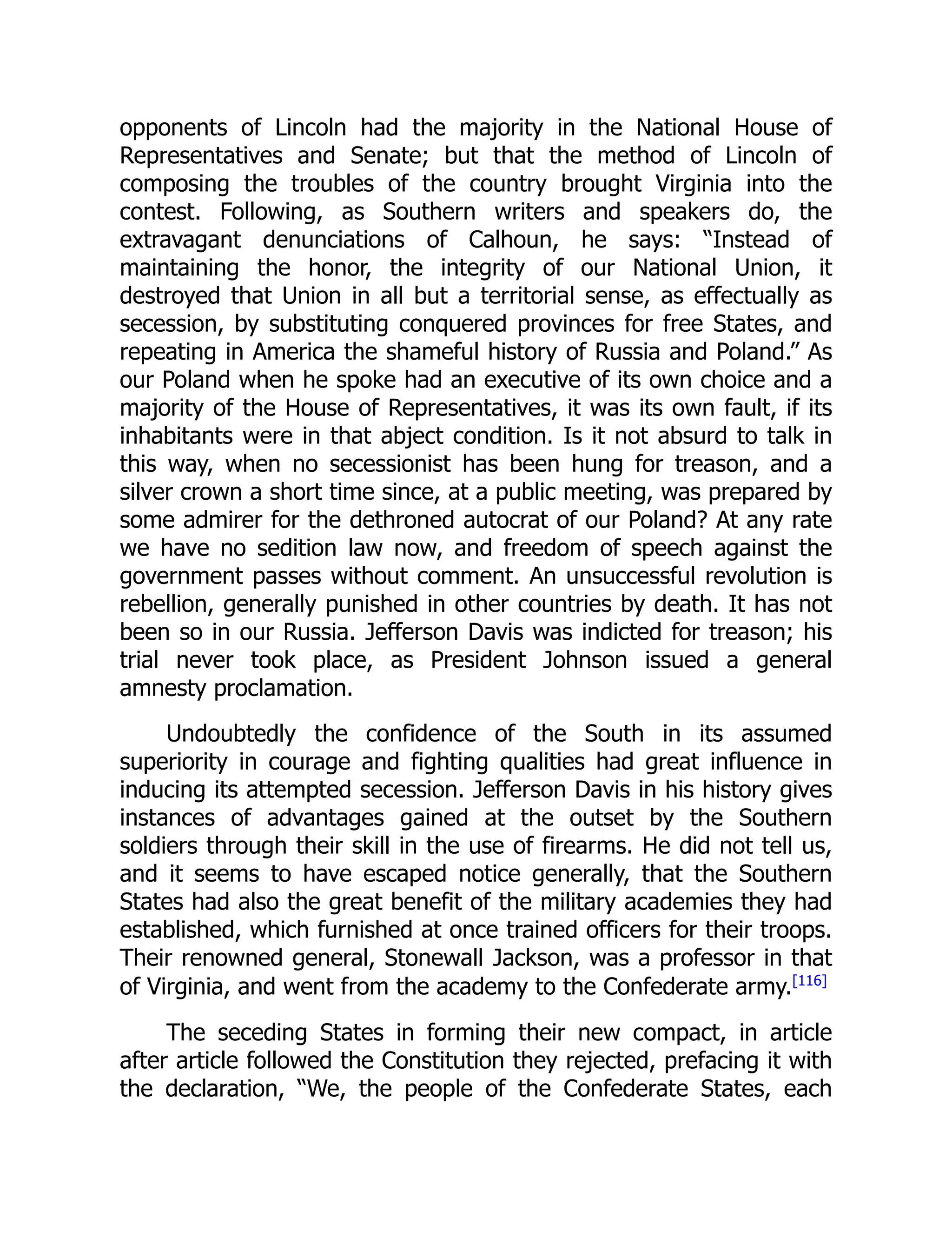 opponents of Lincoln had the majority in the National House of
Representatives and Senate; but that the method of Lincoln of
composing the troubles of the country brought Virginia into the
contest. Following, as Southern writers and speakers do, the
extravagant denunciations of Calhoun, he says: “Instead of
maintaining the honor, the integrity of our National Union, it
destroyed that Union in all but a territorial sense, as effectually as
secession, by substituting conquered provinces for free States, and
repeating in America the shameful history of Russia and Poland.” As
our Poland when he spoke had an executive of its own choice and a
majority of the House of Representatives, it was its own fault, if its
inhabitants were in that abject condition. Is it not absurd to talk in
this way, when no secessionist has been hung for treason, and a
silver crown a short time since, at a public meeting, was prepared by
some admirer for the dethroned autocrat of our Poland? At any rate
we have no sedition law now, and freedom of speech against the
government passes without comment. An unsuccessful revolution is
rebellion, generally punished in other countries by death. It has not
been so in our Russia. Jefferson Davis was indicted for treason; his
trial never took place, as President Johnson issued a general
amnesty proclamation.
Undoubtedly the confidence of the South in its assumed
superiority in courage and fighting qualities had great influence in
inducing its attempted secession. Jefferson Davis in his history gives
instances of advantages gained at the outset by the Southern
soldiers through their skill in the use of firearms. He did not tell us,
and it seems to have escaped notice generally, that the Southern
States had also the great benefit of the military academies they had
established, which furnished at once trained officers for their troops.
Their renowned general, Stonewall Jackson, was a professor in that
of Virginia, and went from the academy to the Confederate army.[116]
The seceding States in forming their new compact, in article
after article followed the Constitution they rejected, prefacing it with
the declaration, “We, the people of the Confederate States, each
 