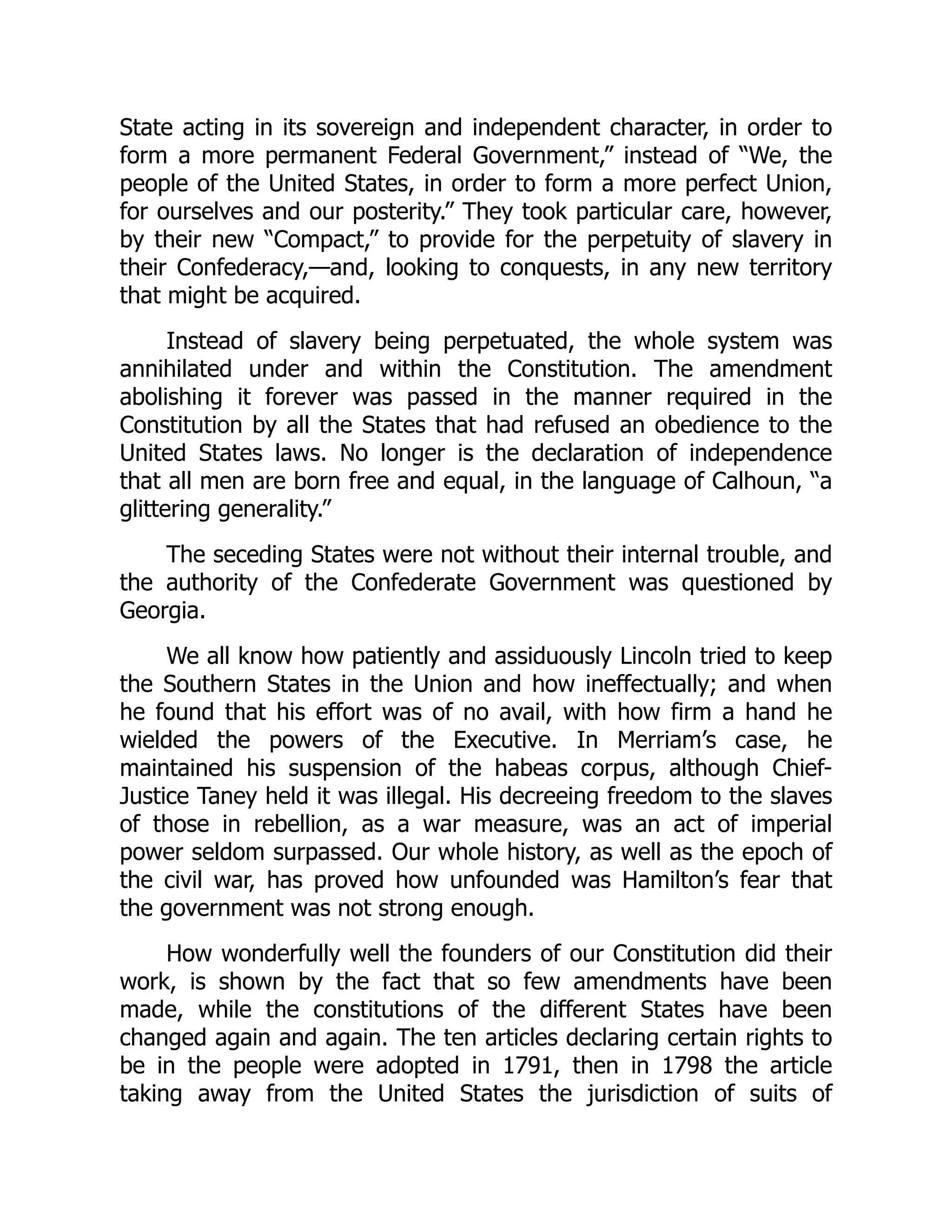 State acting in its sovereign and independent character, in order to
form a more permanent Federal Government,” instead of “We, the
people of the United States, in order to form a more perfect Union,
for ourselves and our posterity.” They took particular care, however,
by their new “Compact,” to provide for the perpetuity of slavery in
their Confederacy,—and, looking to conquests, in any new territory
that might be acquired.
Instead of slavery being perpetuated, the whole system was
annihilated under and within the Constitution. The amendment
abolishing it forever was passed in the manner required in the
Constitution by all the States that had refused an obedience to the
United States laws. No longer is the declaration of independence
that all men are born free and equal, in the language of Calhoun, “a
glittering generality.”
The seceding States were not without their internal trouble, and
the authority of the Confederate Government was questioned by
Georgia.
We all know how patiently and assiduously Lincoln tried to keep
the Southern States in the Union and how ineffectually; and when
he found that his effort was of no avail, with how firm a hand he
wielded the powers of the Executive. In Merriam’s case, he
maintained his suspension of the habeas corpus, although Chief-
Justice Taney held it was illegal. His decreeing freedom to the slaves
of those in rebellion, as a war measure, was an act of imperial
power seldom surpassed. Our whole history, as well as the epoch of
the civil war, has proved how unfounded was Hamilton’s fear that
the government was not strong enough.
How wonderfully well the founders of our Constitution did their
work, is shown by the fact that so few amendments have been
made, while the constitutions of the different States have been
changed again and again. The ten articles declaring certain rights to
be in the people were adopted in 1791, then in 1798 the article
taking away from the United States the jurisdiction of suits of
 