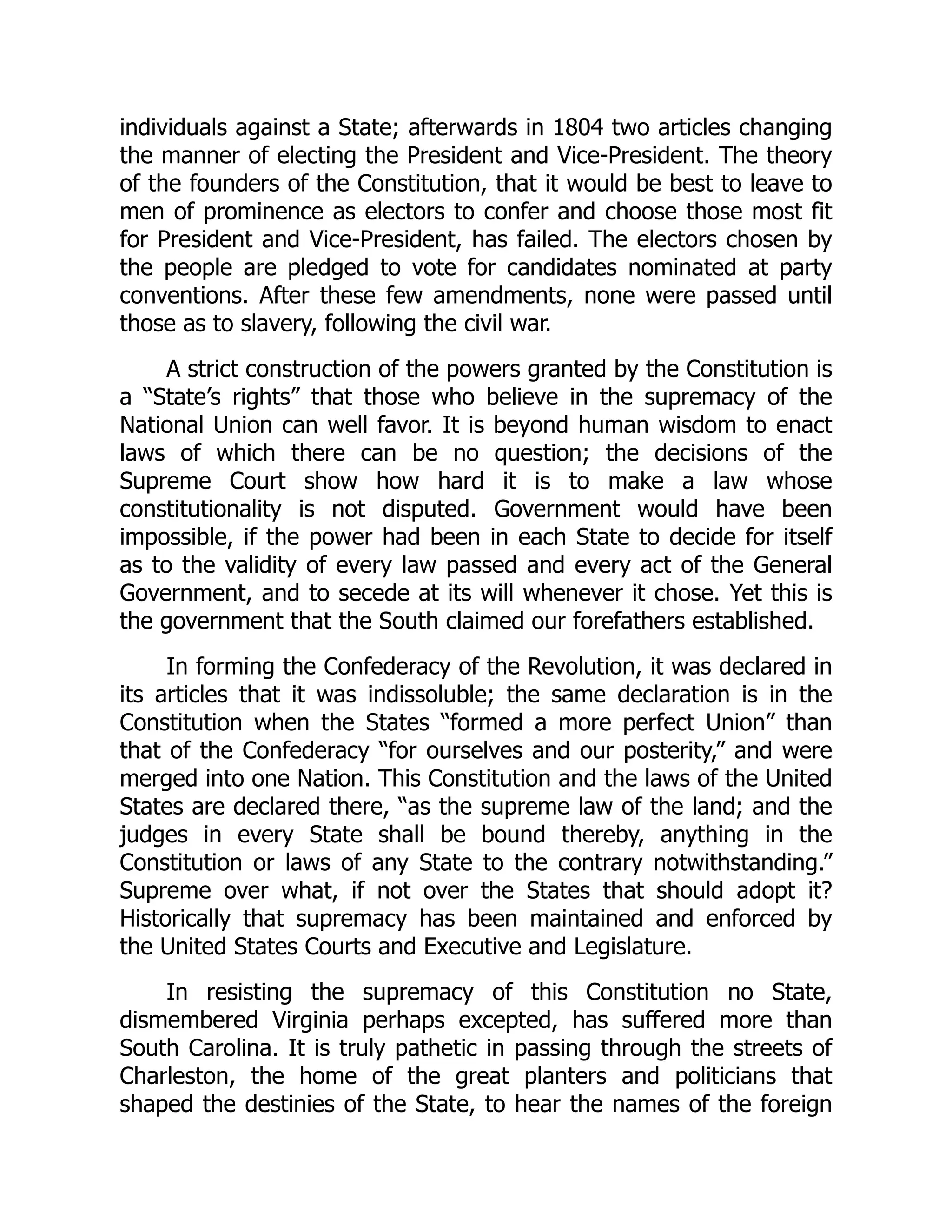 individuals against a State; afterwards in 1804 two articles changing
the manner of electing the President and Vice-President. The theory
of the founders of the Constitution, that it would be best to leave to
men of prominence as electors to confer and choose those most fit
for President and Vice-President, has failed. The electors chosen by
the people are pledged to vote for candidates nominated at party
conventions. After these few amendments, none were passed until
those as to slavery, following the civil war.
A strict construction of the powers granted by the Constitution is
a “State’s rights” that those who believe in the supremacy of the
National Union can well favor. It is beyond human wisdom to enact
laws of which there can be no question; the decisions of the
Supreme Court show how hard it is to make a law whose
constitutionality is not disputed. Government would have been
impossible, if the power had been in each State to decide for itself
as to the validity of every law passed and every act of the General
Government, and to secede at its will whenever it chose. Yet this is
the government that the South claimed our forefathers established.
In forming the Confederacy of the Revolution, it was declared in
its articles that it was indissoluble; the same declaration is in the
Constitution when the States “formed a more perfect Union” than
that of the Confederacy “for ourselves and our posterity,” and were
merged into one Nation. This Constitution and the laws of the United
States are declared there, “as the supreme law of the land; and the
judges in every State shall be bound thereby, anything in the
Constitution or laws of any State to the contrary notwithstanding.”
Supreme over what, if not over the States that should adopt it?
Historically that supremacy has been maintained and enforced by
the United States Courts and Executive and Legislature.
In resisting the supremacy of this Constitution no State,
dismembered Virginia perhaps excepted, has suffered more than
South Carolina. It is truly pathetic in passing through the streets of
Charleston, the home of the great planters and politicians that
shaped the destinies of the State, to hear the names of the foreign
 