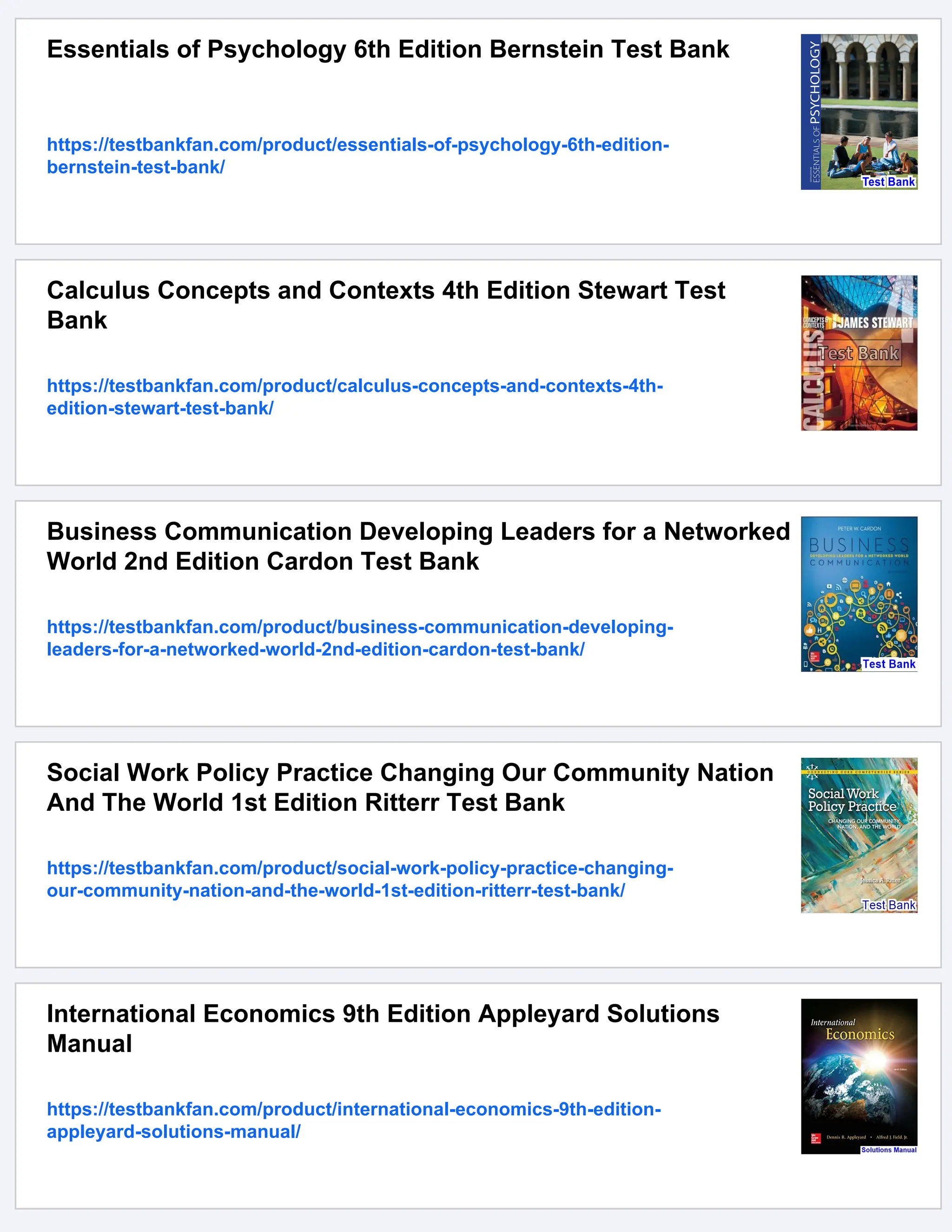 Essentials of Psychology 6th Edition Bernstein Test Bank
https://testbankfan.com/product/essentials-of-psychology-6th-edition-
bernstein-test-bank/
Calculus Concepts and Contexts 4th Edition Stewart Test
Bank
https://testbankfan.com/product/calculus-concepts-and-contexts-4th-
edition-stewart-test-bank/
Business Communication Developing Leaders for a Networked
World 2nd Edition Cardon Test Bank
https://testbankfan.com/product/business-communication-developing-
leaders-for-a-networked-world-2nd-edition-cardon-test-bank/
Social Work Policy Practice Changing Our Community Nation
And The World 1st Edition Ritterr Test Bank
https://testbankfan.com/product/social-work-policy-practice-changing-
our-community-nation-and-the-world-1st-edition-ritterr-test-bank/
International Economics 9th Edition Appleyard Solutions
Manual
https://testbankfan.com/product/international-economics-9th-edition-
appleyard-solutions-manual/
 