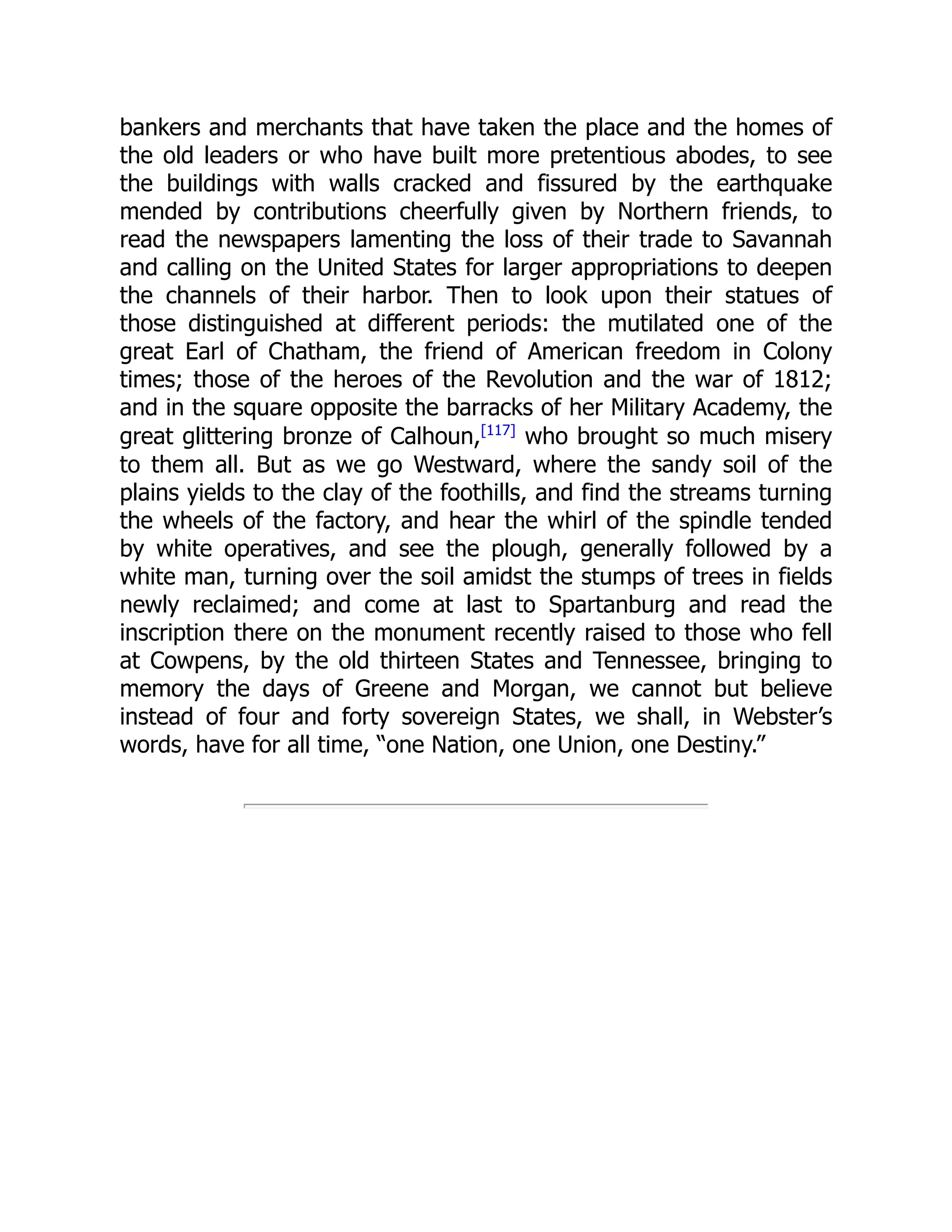 bankers and merchants that have taken the place and the homes of
the old leaders or who have built more pretentious abodes, to see
the buildings with walls cracked and fissured by the earthquake
mended by contributions cheerfully given by Northern friends, to
read the newspapers lamenting the loss of their trade to Savannah
and calling on the United States for larger appropriations to deepen
the channels of their harbor. Then to look upon their statues of
those distinguished at different periods: the mutilated one of the
great Earl of Chatham, the friend of American freedom in Colony
times; those of the heroes of the Revolution and the war of 1812;
and in the square opposite the barracks of her Military Academy, the
great glittering bronze of Calhoun,[117]
who brought so much misery
to them all. But as we go Westward, where the sandy soil of the
plains yields to the clay of the foothills, and find the streams turning
the wheels of the factory, and hear the whirl of the spindle tended
by white operatives, and see the plough, generally followed by a
white man, turning over the soil amidst the stumps of trees in fields
newly reclaimed; and come at last to Spartanburg and read the
inscription there on the monument recently raised to those who fell
at Cowpens, by the old thirteen States and Tennessee, bringing to
memory the days of Greene and Morgan, we cannot but believe
instead of four and forty sovereign States, we shall, in Webster’s
words, have for all time, “one Nation, one Union, one Destiny.”
 