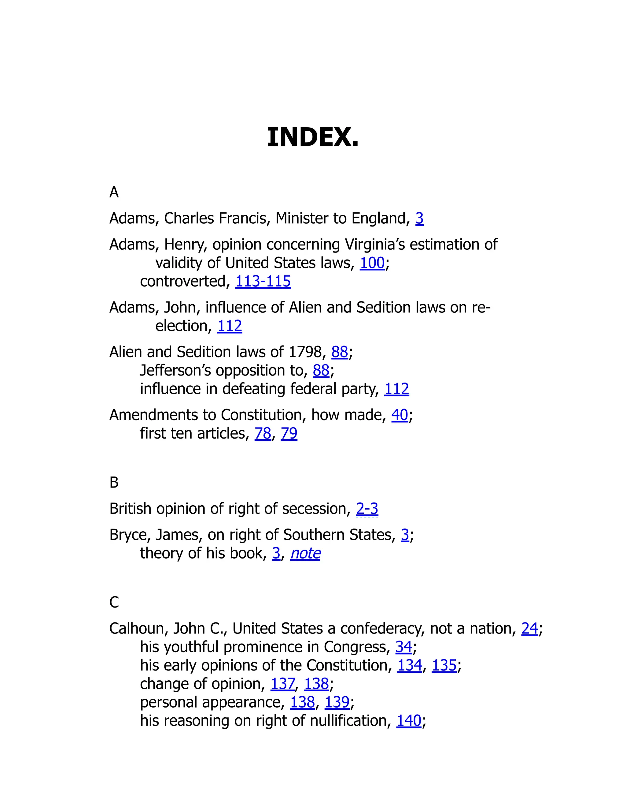 INDEX.
A
Adams, Charles Francis, Minister to England, 3
Adams, Henry, opinion concerning Virginia’s estimation of
validity of United States laws, 100;
controverted, 113-115
Adams, John, influence of Alien and Sedition laws on re-
election, 112
Alien and Sedition laws of 1798, 88;
Jefferson’s opposition to, 88;
influence in defeating federal party, 112
Amendments to Constitution, how made, 40;
first ten articles, 78, 79
B
British opinion of right of secession, 2-3
Bryce, James, on right of Southern States, 3;
theory of his book, 3, note
C
Calhoun, John C., United States a confederacy, not a nation, 24;
his youthful prominence in Congress, 34;
his early opinions of the Constitution, 134, 135;
change of opinion, 137, 138;
personal appearance, 138, 139;
his reasoning on right of nullification, 140;
 