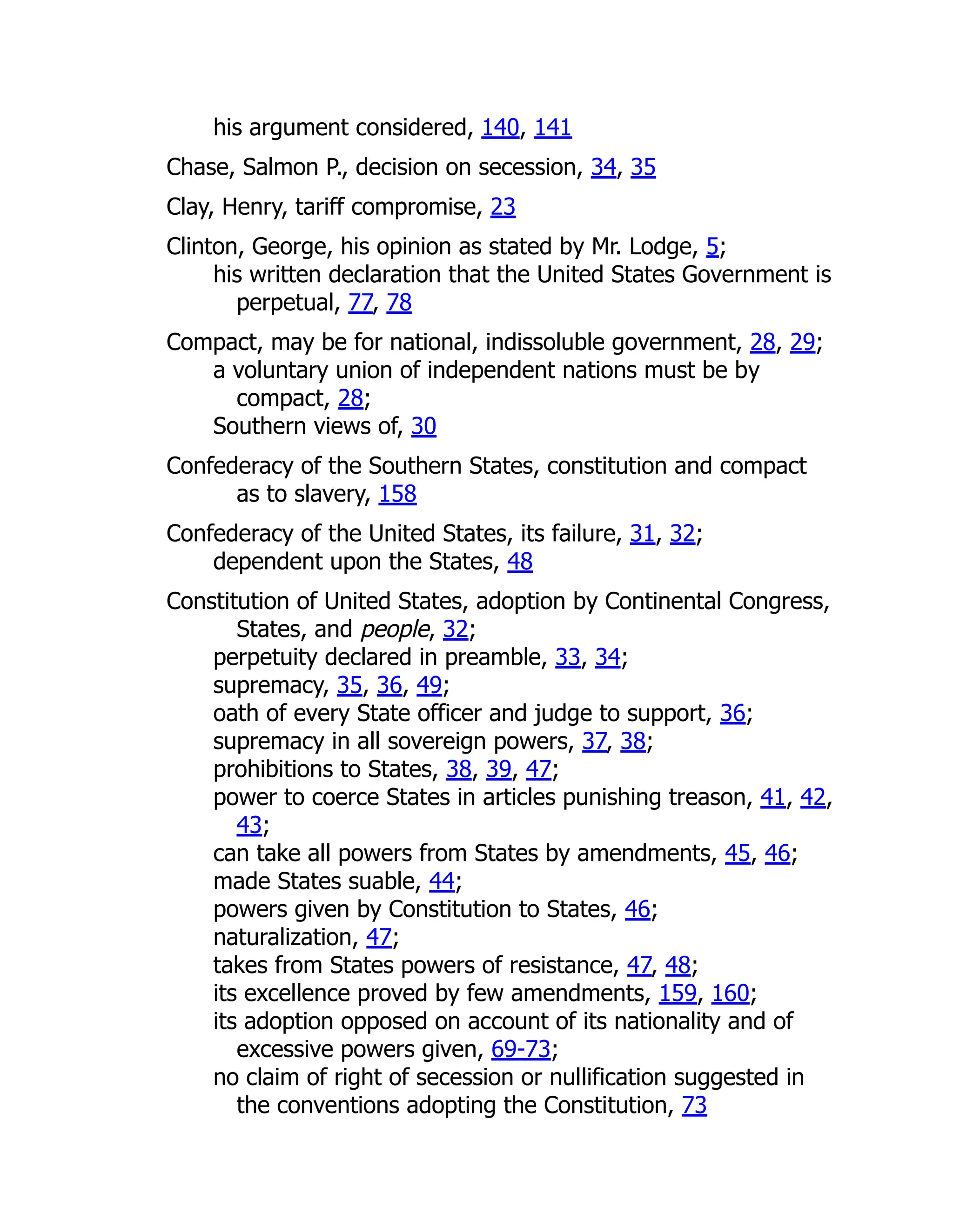 his argument considered, 140, 141
Chase, Salmon P., decision on secession, 34, 35
Clay, Henry, tariff compromise, 23
Clinton, George, his opinion as stated by Mr. Lodge, 5;
his written declaration that the United States Government is
perpetual, 77, 78
Compact, may be for national, indissoluble government, 28, 29;
a voluntary union of independent nations must be by
compact, 28;
Southern views of, 30
Confederacy of the Southern States, constitution and compact
as to slavery, 158
Confederacy of the United States, its failure, 31, 32;
dependent upon the States, 48
Constitution of United States, adoption by Continental Congress,
States, and people, 32;
perpetuity declared in preamble, 33, 34;
supremacy, 35, 36, 49;
oath of every State officer and judge to support, 36;
supremacy in all sovereign powers, 37, 38;
prohibitions to States, 38, 39, 47;
power to coerce States in articles punishing treason, 41, 42,
43;
can take all powers from States by amendments, 45, 46;
made States suable, 44;
powers given by Constitution to States, 46;
naturalization, 47;
takes from States powers of resistance, 47, 48;
its excellence proved by few amendments, 159, 160;
its adoption opposed on account of its nationality and of
excessive powers given, 69-73;
no claim of right of secession or nullification suggested in
the conventions adopting the Constitution, 73
 