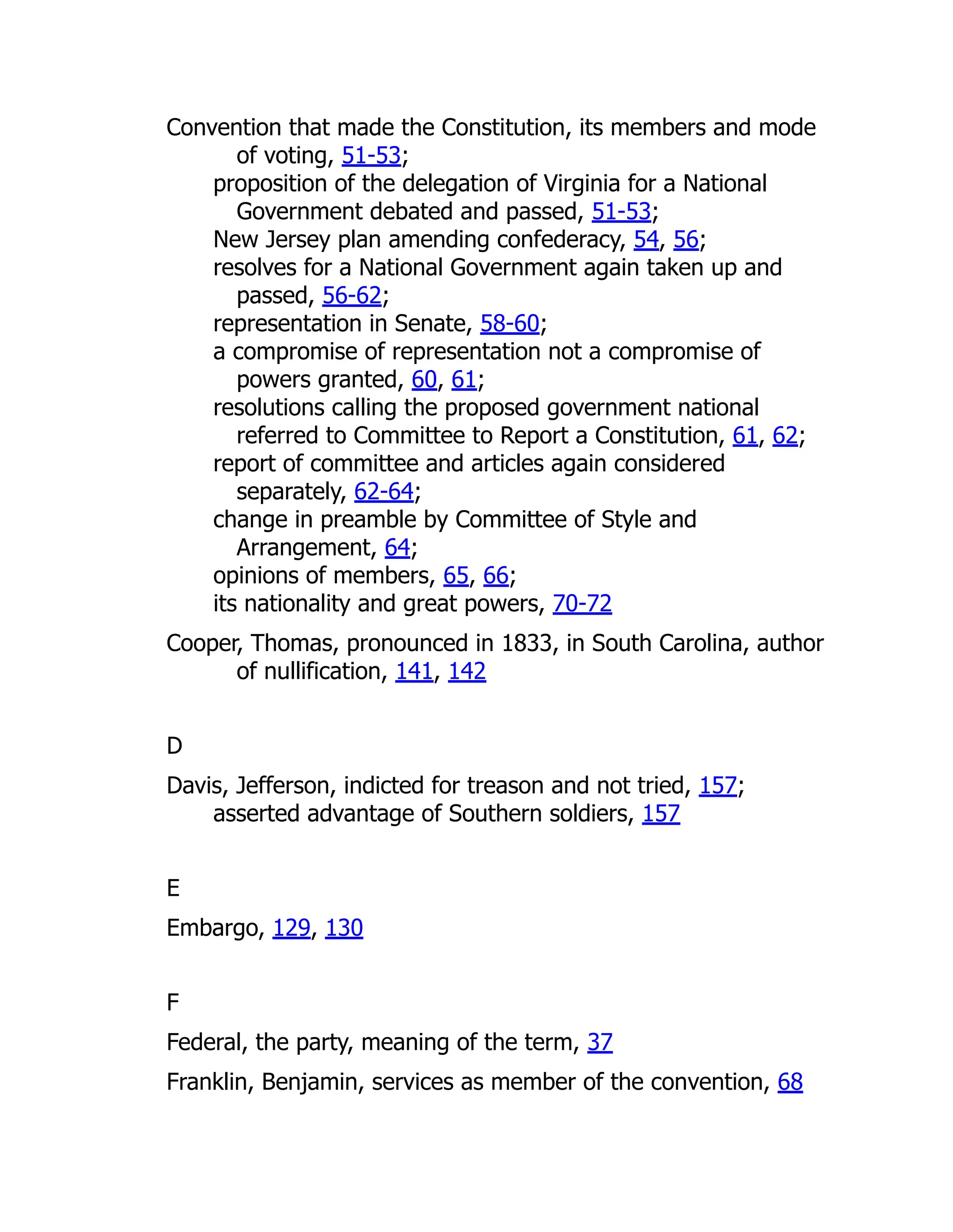 Convention that made the Constitution, its members and mode
of voting, 51-53;
proposition of the delegation of Virginia for a National
Government debated and passed, 51-53;
New Jersey plan amending confederacy, 54, 56;
resolves for a National Government again taken up and
passed, 56-62;
representation in Senate, 58-60;
a compromise of representation not a compromise of
powers granted, 60, 61;
resolutions calling the proposed government national
referred to Committee to Report a Constitution, 61, 62;
report of committee and articles again considered
separately, 62-64;
change in preamble by Committee of Style and
Arrangement, 64;
opinions of members, 65, 66;
its nationality and great powers, 70-72
Cooper, Thomas, pronounced in 1833, in South Carolina, author
of nullification, 141, 142
D
Davis, Jefferson, indicted for treason and not tried, 157;
asserted advantage of Southern soldiers, 157
E
Embargo, 129, 130
F
Federal, the party, meaning of the term, 37
Franklin, Benjamin, services as member of the convention, 68
 