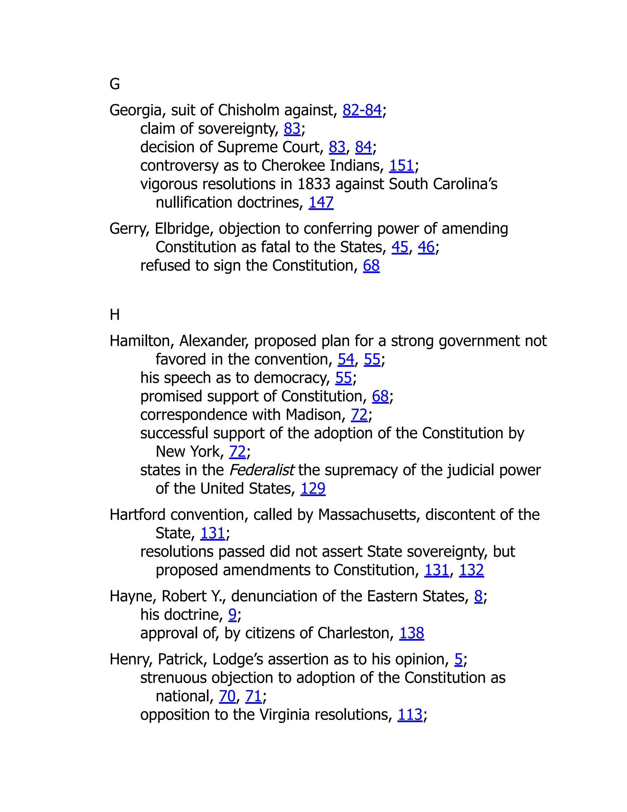 G
Georgia, suit of Chisholm against, 82-84;
claim of sovereignty, 83;
decision of Supreme Court, 83, 84;
controversy as to Cherokee Indians, 151;
vigorous resolutions in 1833 against South Carolina’s
nullification doctrines, 147
Gerry, Elbridge, objection to conferring power of amending
Constitution as fatal to the States, 45, 46;
refused to sign the Constitution, 68
H
Hamilton, Alexander, proposed plan for a strong government not
favored in the convention, 54, 55;
his speech as to democracy, 55;
promised support of Constitution, 68;
correspondence with Madison, 72;
successful support of the adoption of the Constitution by
New York, 72;
states in the Federalist the supremacy of the judicial power
of the United States, 129
Hartford convention, called by Massachusetts, discontent of the
State, 131;
resolutions passed did not assert State sovereignty, but
proposed amendments to Constitution, 131, 132
Hayne, Robert Y., denunciation of the Eastern States, 8;
his doctrine, 9;
approval of, by citizens of Charleston, 138
Henry, Patrick, Lodge’s assertion as to his opinion, 5;
strenuous objection to adoption of the Constitution as
national, 70, 71;
opposition to the Virginia resolutions, 113;
 
