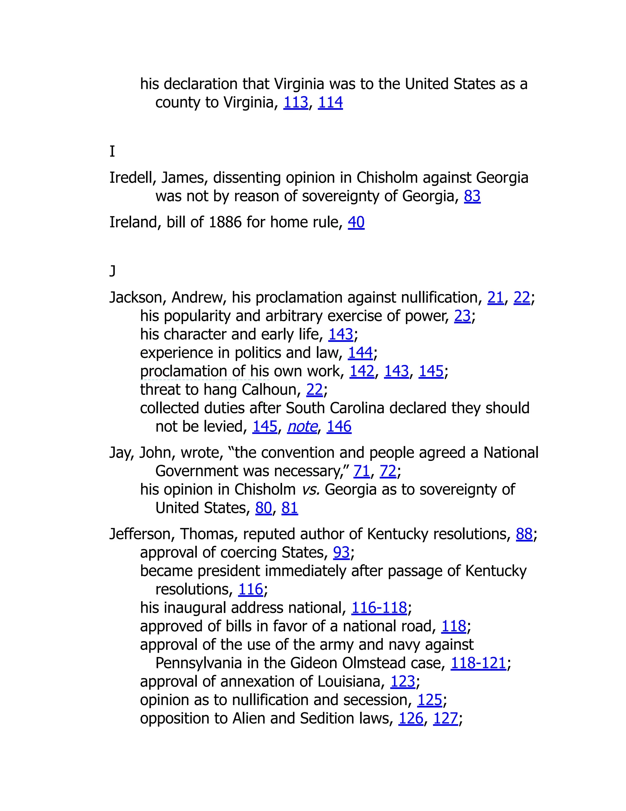 his declaration that Virginia was to the United States as a
county to Virginia, 113, 114
I
Iredell, James, dissenting opinion in Chisholm against Georgia
was not by reason of sovereignty of Georgia, 83
Ireland, bill of 1886 for home rule, 40
J
Jackson, Andrew, his proclamation against nullification, 21, 22;
his popularity and arbitrary exercise of power, 23;
his character and early life, 143;
experience in politics and law, 144;
proclamation of his own work, 142, 143, 145;
threat to hang Calhoun, 22;
collected duties after South Carolina declared they should
not be levied, 145, note, 146
Jay, John, wrote, “the convention and people agreed a National
Government was necessary,” 71, 72;
his opinion in Chisholm vs. Georgia as to sovereignty of
United States, 80, 81
Jefferson, Thomas, reputed author of Kentucky resolutions, 88;
approval of coercing States, 93;
became president immediately after passage of Kentucky
resolutions, 116;
his inaugural address national, 116-118;
approved of bills in favor of a national road, 118;
approval of the use of the army and navy against
Pennsylvania in the Gideon Olmstead case, 118-121;
approval of annexation of Louisiana, 123;
opinion as to nullification and secession, 125;
opposition to Alien and Sedition laws, 126, 127;
 