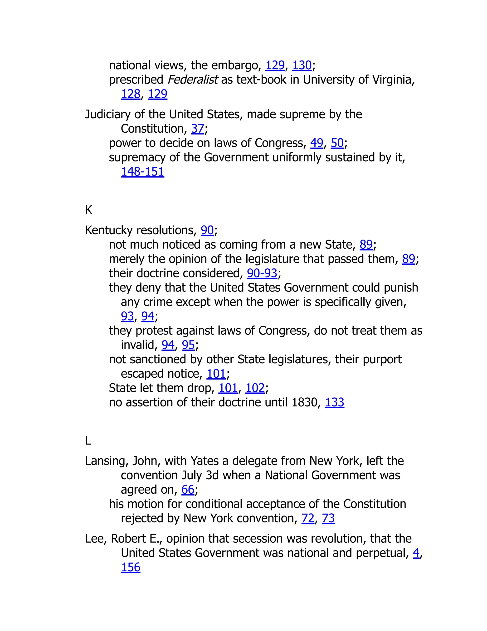 national views, the embargo, 129, 130;
prescribed Federalist as text-book in University of Virginia,
128, 129
Judiciary of the United States, made supreme by the
Constitution, 37;
power to decide on laws of Congress, 49, 50;
supremacy of the Government uniformly sustained by it,
148-151
K
Kentucky resolutions, 90;
not much noticed as coming from a new State, 89;
merely the opinion of the legislature that passed them, 89;
their doctrine considered, 90-93;
they deny that the United States Government could punish
any crime except when the power is specifically given,
93, 94;
they protest against laws of Congress, do not treat them as
invalid, 94, 95;
not sanctioned by other State legislatures, their purport
escaped notice, 101;
State let them drop, 101, 102;
no assertion of their doctrine until 1830, 133
L
Lansing, John, with Yates a delegate from New York, left the
convention July 3d when a National Government was
agreed on, 66;
his motion for conditional acceptance of the Constitution
rejected by New York convention, 72, 73
Lee, Robert E., opinion that secession was revolution, that the
United States Government was national and perpetual, 4,
156
 