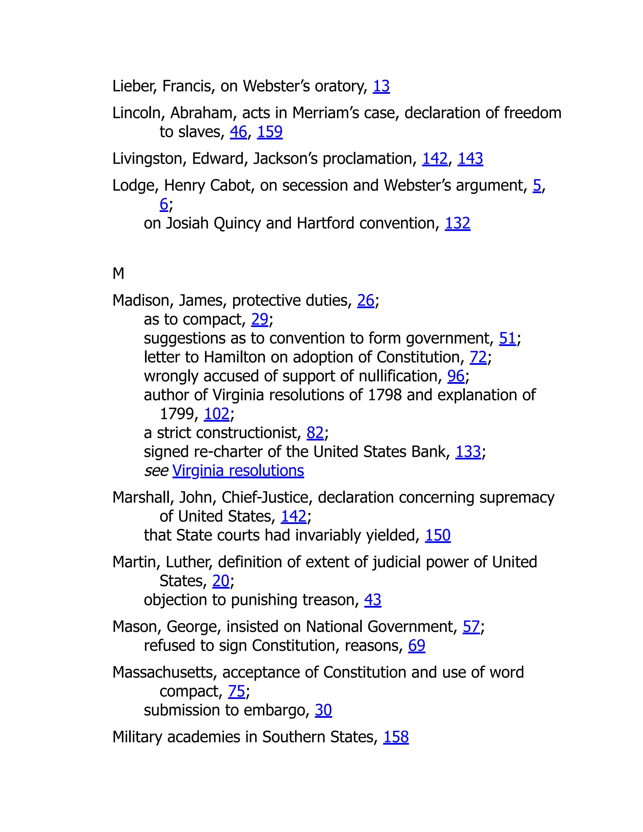 Lieber, Francis, on Webster’s oratory, 13
Lincoln, Abraham, acts in Merriam’s case, declaration of freedom
to slaves, 46, 159
Livingston, Edward, Jackson’s proclamation, 142, 143
Lodge, Henry Cabot, on secession and Webster’s argument, 5,
6;
on Josiah Quincy and Hartford convention, 132
M
Madison, James, protective duties, 26;
as to compact, 29;
suggestions as to convention to form government, 51;
letter to Hamilton on adoption of Constitution, 72;
wrongly accused of support of nullification, 96;
author of Virginia resolutions of 1798 and explanation of
1799, 102;
a strict constructionist, 82;
signed re-charter of the United States Bank, 133;
see Virginia resolutions
Marshall, John, Chief-Justice, declaration concerning supremacy
of United States, 142;
that State courts had invariably yielded, 150
Martin, Luther, definition of extent of judicial power of United
States, 20;
objection to punishing treason, 43
Mason, George, insisted on National Government, 57;
refused to sign Constitution, reasons, 69
Massachusetts, acceptance of Constitution and use of word
compact, 75;
submission to embargo, 30
Military academies in Southern States, 158
 