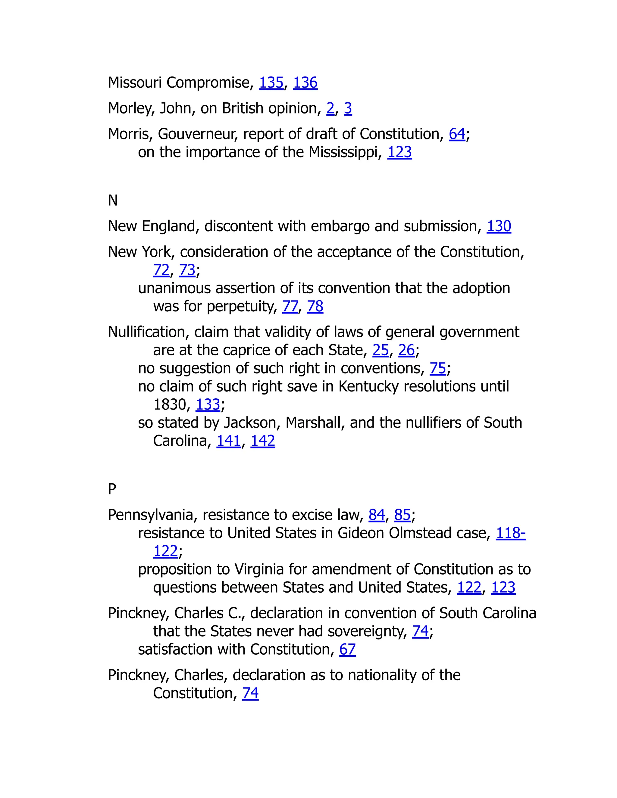 Missouri Compromise, 135, 136
Morley, John, on British opinion, 2, 3
Morris, Gouverneur, report of draft of Constitution, 64;
on the importance of the Mississippi, 123
N
New England, discontent with embargo and submission, 130
New York, consideration of the acceptance of the Constitution,
72, 73;
unanimous assertion of its convention that the adoption
was for perpetuity, 77, 78
Nullification, claim that validity of laws of general government
are at the caprice of each State, 25, 26;
no suggestion of such right in conventions, 75;
no claim of such right save in Kentucky resolutions until
1830, 133;
so stated by Jackson, Marshall, and the nullifiers of South
Carolina, 141, 142
P
Pennsylvania, resistance to excise law, 84, 85;
resistance to United States in Gideon Olmstead case, 118-
122;
proposition to Virginia for amendment of Constitution as to
questions between States and United States, 122, 123
Pinckney, Charles C., declaration in convention of South Carolina
that the States never had sovereignty, 74;
satisfaction with Constitution, 67
Pinckney, Charles, declaration as to nationality of the
Constitution, 74
 