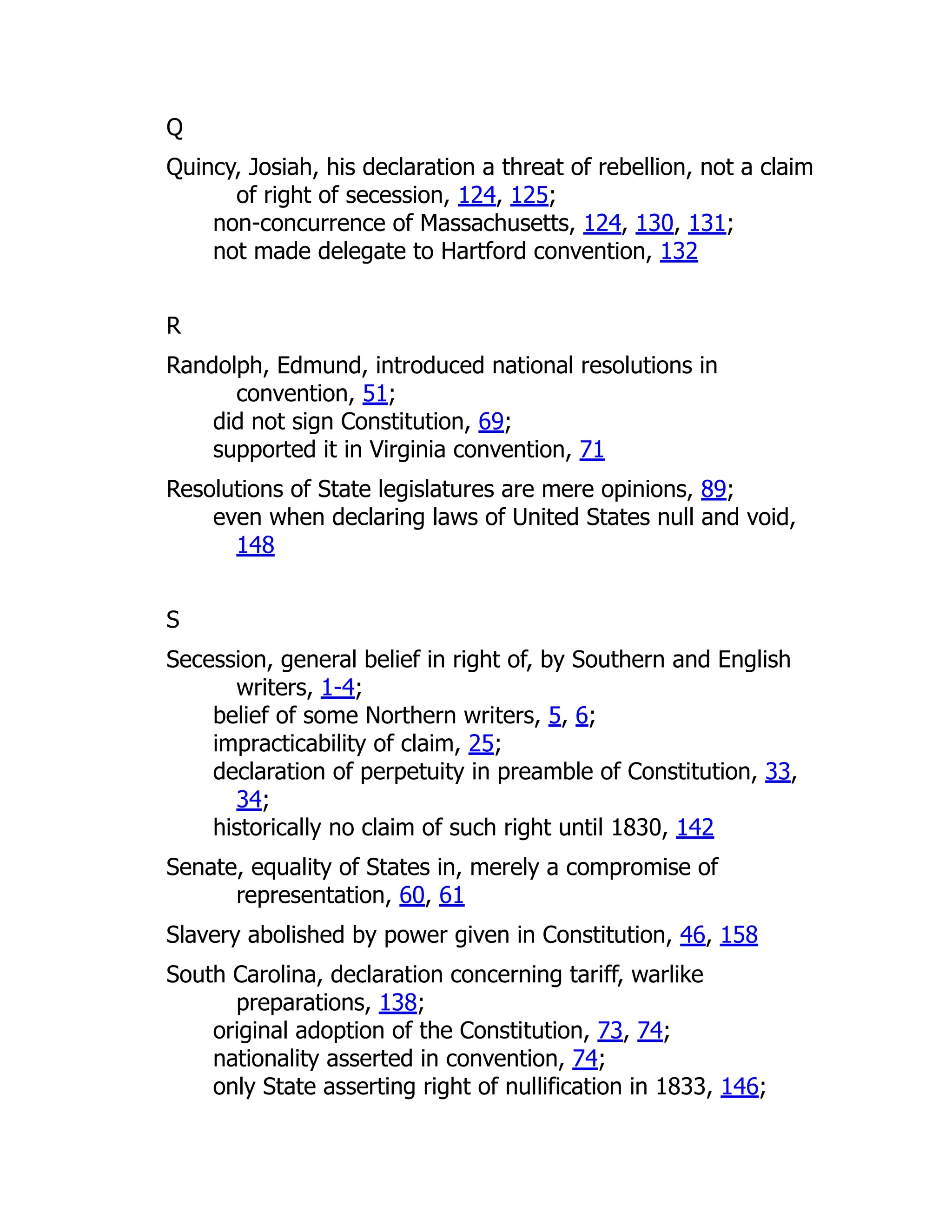 Q
Quincy, Josiah, his declaration a threat of rebellion, not a claim
of right of secession, 124, 125;
non-concurrence of Massachusetts, 124, 130, 131;
not made delegate to Hartford convention, 132
R
Randolph, Edmund, introduced national resolutions in
convention, 51;
did not sign Constitution, 69;
supported it in Virginia convention, 71
Resolutions of State legislatures are mere opinions, 89;
even when declaring laws of United States null and void,
148
S
Secession, general belief in right of, by Southern and English
writers, 1-4;
belief of some Northern writers, 5, 6;
impracticability of claim, 25;
declaration of perpetuity in preamble of Constitution, 33,
34;
historically no claim of such right until 1830, 142
Senate, equality of States in, merely a compromise of
representation, 60, 61
Slavery abolished by power given in Constitution, 46, 158
South Carolina, declaration concerning tariff, warlike
preparations, 138;
original adoption of the Constitution, 73, 74;
nationality asserted in convention, 74;
only State asserting right of nullification in 1833, 146;
 