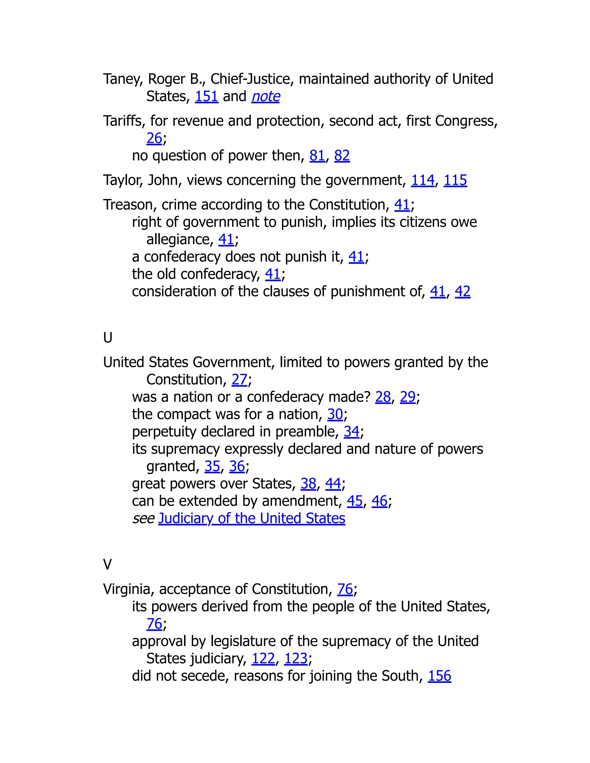 Taney, Roger B., Chief-Justice, maintained authority of United
States, 151 and note
Tariffs, for revenue and protection, second act, first Congress,
26;
no question of power then, 81, 82
Taylor, John, views concerning the government, 114, 115
Treason, crime according to the Constitution, 41;
right of government to punish, implies its citizens owe
allegiance, 41;
a confederacy does not punish it, 41;
the old confederacy, 41;
consideration of the clauses of punishment of, 41, 42
U
United States Government, limited to powers granted by the
Constitution, 27;
was a nation or a confederacy made? 28, 29;
the compact was for a nation, 30;
perpetuity declared in preamble, 34;
its supremacy expressly declared and nature of powers
granted, 35, 36;
great powers over States, 38, 44;
can be extended by amendment, 45, 46;
see Judiciary of the United States
V
Virginia, acceptance of Constitution, 76;
its powers derived from the people of the United States,
76;
approval by legislature of the supremacy of the United
States judiciary, 122, 123;
did not secede, reasons for joining the South, 156
 