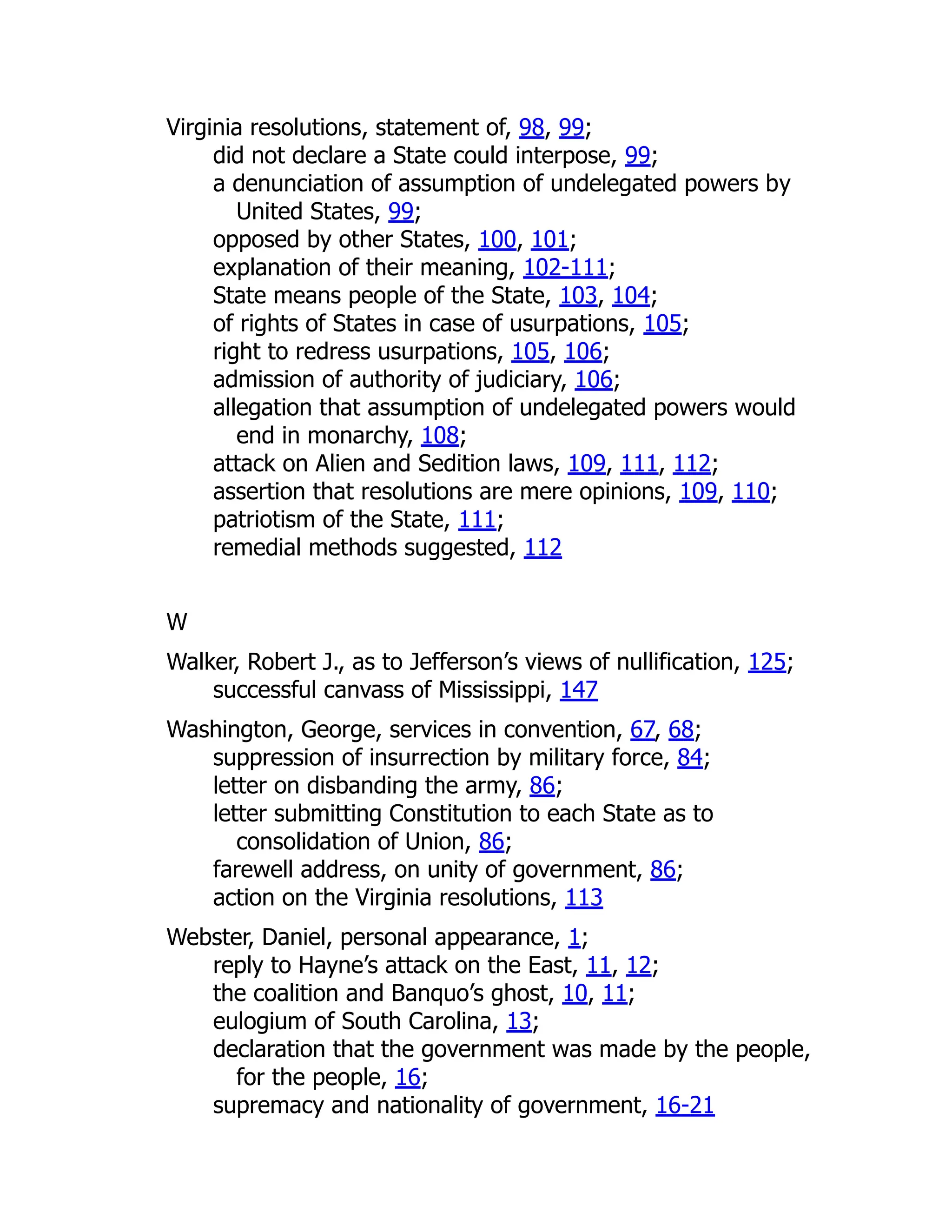 Virginia resolutions, statement of, 98, 99;
did not declare a State could interpose, 99;
a denunciation of assumption of undelegated powers by
United States, 99;
opposed by other States, 100, 101;
explanation of their meaning, 102-111;
State means people of the State, 103, 104;
of rights of States in case of usurpations, 105;
right to redress usurpations, 105, 106;
admission of authority of judiciary, 106;
allegation that assumption of undelegated powers would
end in monarchy, 108;
attack on Alien and Sedition laws, 109, 111, 112;
assertion that resolutions are mere opinions, 109, 110;
patriotism of the State, 111;
remedial methods suggested, 112
W
Walker, Robert J., as to Jefferson’s views of nullification, 125;
successful canvass of Mississippi, 147
Washington, George, services in convention, 67, 68;
suppression of insurrection by military force, 84;
letter on disbanding the army, 86;
letter submitting Constitution to each State as to
consolidation of Union, 86;
farewell address, on unity of government, 86;
action on the Virginia resolutions, 113
Webster, Daniel, personal appearance, 1;
reply to Hayne’s attack on the East, 11, 12;
the coalition and Banquo’s ghost, 10, 11;
eulogium of South Carolina, 13;
declaration that the government was made by the people,
for the people, 16;
supremacy and nationality of government, 16-21
 