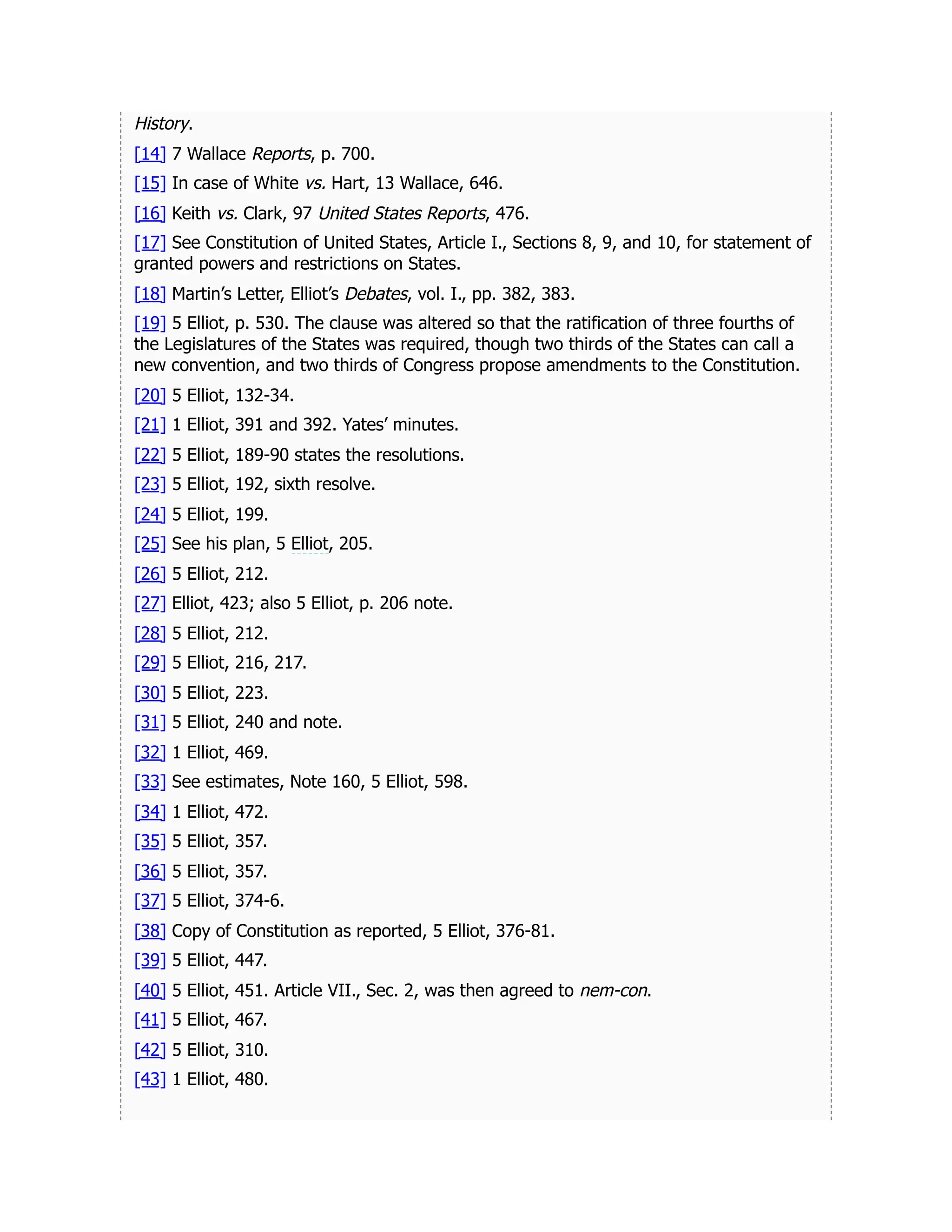 History.
[14] 7 Wallace Reports, p. 700.
[15] In case of White vs. Hart, 13 Wallace, 646.
[16] Keith vs. Clark, 97 United States Reports, 476.
[17] See Constitution of United States, Article I., Sections 8, 9, and 10, for statement of
granted powers and restrictions on States.
[18] Martin’s Letter, Elliot’s Debates, vol. I., pp. 382, 383.
[19] 5 Elliot, p. 530. The clause was altered so that the ratification of three fourths of
the Legislatures of the States was required, though two thirds of the States can call a
new convention, and two thirds of Congress propose amendments to the Constitution.
[20] 5 Elliot, 132-34.
[21] 1 Elliot, 391 and 392. Yates’ minutes.
[22] 5 Elliot, 189-90 states the resolutions.
[23] 5 Elliot, 192, sixth resolve.
[24] 5 Elliot, 199.
[25] See his plan, 5 Elliot, 205.
[26] 5 Elliot, 212.
[27] Elliot, 423; also 5 Elliot, p. 206 note.
[28] 5 Elliot, 212.
[29] 5 Elliot, 216, 217.
[30] 5 Elliot, 223.
[31] 5 Elliot, 240 and note.
[32] 1 Elliot, 469.
[33] See estimates, Note 160, 5 Elliot, 598.
[34] 1 Elliot, 472.
[35] 5 Elliot, 357.
[36] 5 Elliot, 357.
[37] 5 Elliot, 374-6.
[38] Copy of Constitution as reported, 5 Elliot, 376-81.
[39] 5 Elliot, 447.
[40] 5 Elliot, 451. Article VII., Sec. 2, was then agreed to nem-con.
[41] 5 Elliot, 467.
[42] 5 Elliot, 310.
[43] 1 Elliot, 480.
 